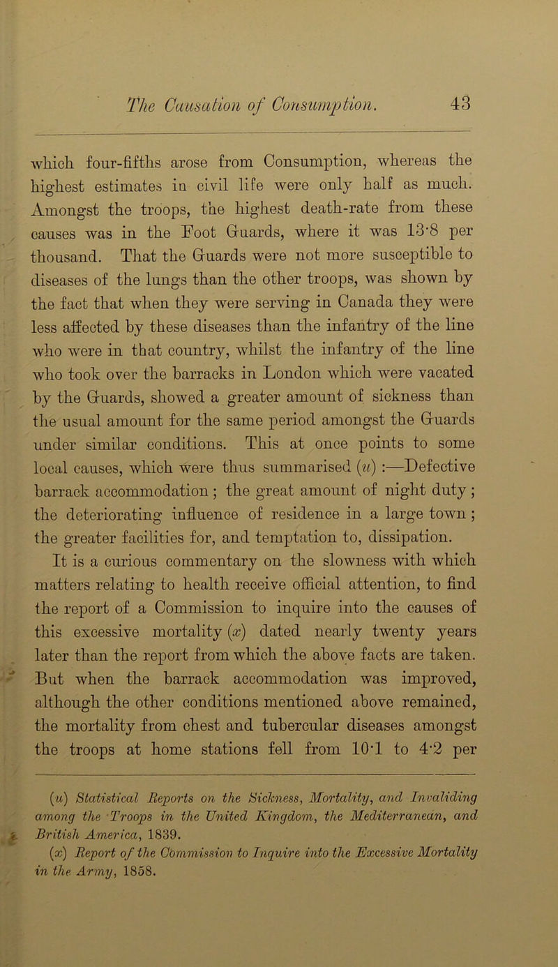 which four-fifths arose from Consumption, whereas the highest estimates iu civil life were only half as much. Amongst the troops, the highest death-rate from these causes was in the Foot Guards, where it was 13’8 per thousand. That the Guards were not more susceptible to diseases of the lungs than the other troops, was shown by the fact that when they were serving in Canada they were less affected by these diseases than the infantry of the line who were in that country, whilst the infantry of the line who took over the barracks in London which were vacated by the Guards, showed a greater amount of sickness than the usual amount for the same period amongst the Guards under similar conditions. This at once points to some local causes, which were thus summarised (^^) :—Defective barrack accommodation ; the great amount of night duty ; the deteriorating influence of residence in a large town ; the greater facilities for, and temptation to, dissipation. It is a curious commentary on the slowness with which matters relating to health receive official attention, to And the report of a Commission to inquire into the causes of this excessive mortality [x) dated nearly twenty years later than the report from which the above facts are taken. But when the barrack accommodation was improved, although the other conditions mentioned above remained, the mortality from chest and tubercular diseases amongst the troops at home stations fell from 10 T to 4‘2 per (tt) Statistical Reports on the Sickness, Mortality, and Inmliding among the Troops in the United Kingdom, the Mediterranean, and British America, 1839. (cc) Report of the Commission to Inquire into the Excessive Mortality in the Army, 1858.