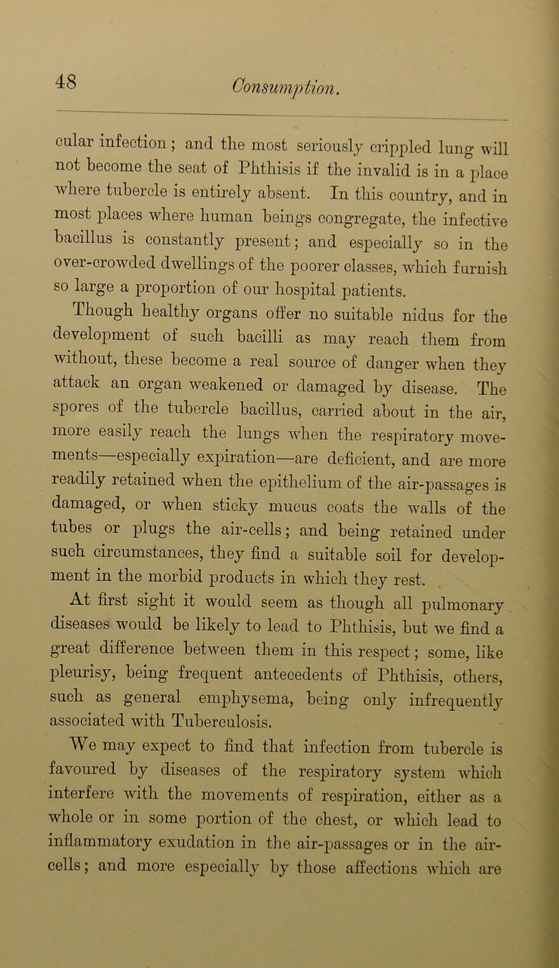 cular infection; and the most seriously crippled lung will not become the seat of Phthisis if the invalid is in a place where tubercle is entirely absent. In this country, and in most places where human beings congregate, the infective bacillus is constantly present j and esj)ecially so in the over-crowded dwellings of the poorer classes, which furnish so large a proportion of our hospital patients. Though healthy organs offer no suitable nidus for the develojDment of such bacilli as may reach them from without, these become a real source of danger when they attack an organ weakened or damaged by disease. The spores of the tubercle bacillus, carried about in the air, more easily reach the lungs when the respiratory move- ments especially expiration—are deficient, and are more readily retained when the e23ithelium of the air-passages is damaged, or when sticky mucus coats the walls of the tubes or plugs the air-cells; and being retained under such circumstances, they find a suitable soil for develop- ment in the morbid products in which they rest. A.t first sight it would seem as though all pulmonary diseases would be likely to lead to Phthisis, but we find a great difference between them in this res23ect; some, like pleurisy, being frequent antecedents of Phthisis, others, such as general emphysema, being only infrequently associated with Tuberculosis. We may expect to find that infection from tubercle is favoured by diseases of the resjiiratory system which interfere with the movements of respiration, either as a whole or in some portion of the chest, or which lead to inflammatory exudation in the air-jDassages or in the air- cells ; and more especially by those affections which are