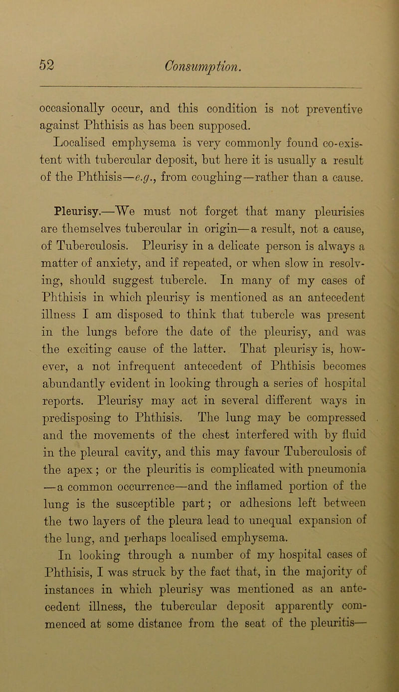 occasionally occur, and this condition is not preventive against Phthisis as has been supposed. Localised emphysema is very commonly found co-exis* tent with tubercular deposit, hut here it is usually a result of the Phthisis—e.g., from coughing—rather than a cause. Pleurisy.—We must not forget that many pleurisies are themselves tubercular in origin—a result, not a cause, of Tuberculosis. Pleurisy in a delicate person is always a matter of anxiety, and if repeated, or when slow in resolv- ing, should suggest tubercle. In many of my cases of Phthisis in which pleurisy is mentioned as an antecedent illness I am disposed to think that tubercle was present in the lungs before the date of the pleurisy, and was the exciting cause of the latter. That pleurisy is, how- ever, a not infrequent antecedent of Phthisis becomes abundantly evident in looking through a series of hospital reports. Pleurisy may act in several different ways in predisposing to Phthisis. The lung may he compressed and the movements of the chest interfered with by fluid in the pleural cavity, and this may favour Tuberculosis of the apex; or the pleuritis is complicated with pneumonia —a common occurrence—and the inflamed portion of the lung is the susceptible part; or adhesions left between the two layers of the pleura lead to unequal expansion of the lung, and perhaps localised emphysema. In looking through a number of my hospital cases of Phthisis, I was struck by the fact that, in the majority of instances in which pleurisy was mentioned as an ante- cedent illness, the tubercular deposit apparently com- menced at some distance from the seat of the pleuritis—