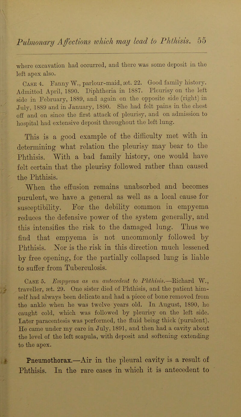 ■wliere excavation had occm’red, and there was some deposit in the left apex also. Case 4. Fanny W., parloiu’-maid, set. 22. Good family history. Admitted April, 1890. Diphtheria in 1887. Pleurisy on the left side in February, 1889, and again on the opposite side (right) in July, 1889 and in January, 1890. She had felt pains in the chest elf and on since the first attack of plenrisy, and on admission to hospital had extensive deposit throughout the left lung. This is a good example of the difficulty met with in determining what relation the pleurisy may hear to the Phthisis. With a had family history, one would have felt certain that the pleurisy followed rather than caused the Phthisis. When the effusion remains unahsorbed and becomes purulent, we have a general as well as a local cause for susceptibility. Por the debility common in empyema reduces the defensive power of the system generally, and this intensifies the risk to the damaged lung. Thus we find that empyema is not uncommonly followed by Phthisis. Nor is the risk in this direction much lessened by free opening, for the partially collapsed lung is liable to suffer from Tuberculosis. Case 5. Empyema as an antecedent to Phthisis.—Eicliard W., traveller, eet. 29. One sister died of Plitbisis, and the patient him- self had always been delicate and had a piece of bone removed from the ankle when he was twelve years old. In August, 1890, he caught cold, which was followed by pleurisy on the left side. Later paracentesis was performed, the fluid being thick (purulent). He came under my care in July, 1891, and then had a cavity about the level of the left scapula, with deposit and softening extending to the apex. Pneumothorax.—Air in the pleural cavity is a result of Phthisis. In the rare cases in which it is antecedent to