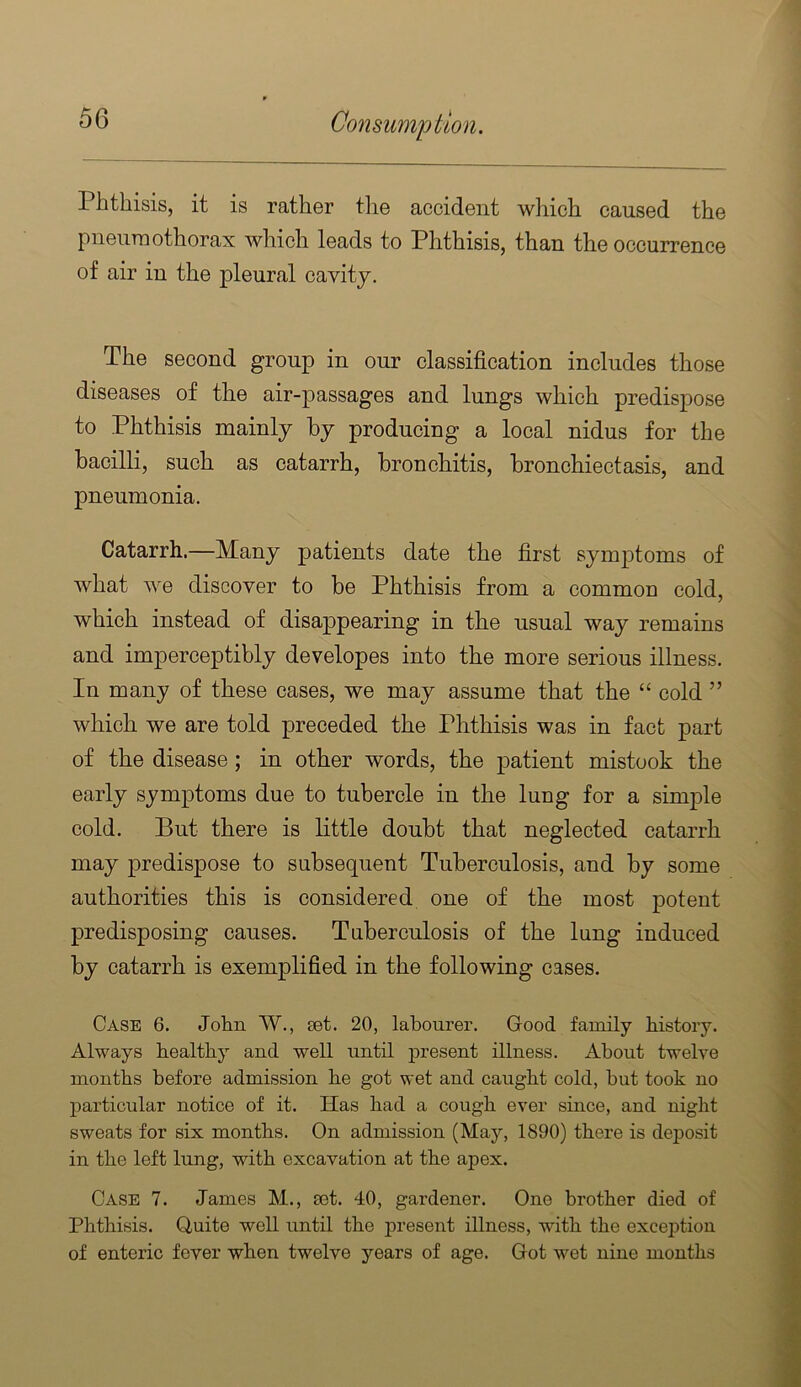 Phthisis, it is rather the accident which caused the pneumothorax which leads to Phthisis, than the occurrence of air in the pleural cavity. The second group in our classification includes those diseases of the air-passages and lungs which predispose to Phthisis mainly by producing a local nidus for the bacilli, such as catarrh, bronchitis, bronchiectasis, and pneumonia. Catarrh.—Many patients date the first symptoms of what we discover to be Phthisis from a common cold, which instead of disappearing in the usual way remains and imperceptibly developes into the more serious illness. In many of these cases, we may assume that the “ cold ” which we are told preceded the Phthisis was in fact part of the disease; in other words, the patient mistook the early symptoms due to tubercle in the lung for a simple cold. But there is little doubt that neglected catarrh may predispose to subsequent Tuberculosis, and by some authorities this is considered one of the most potent predisposing causes. Taberculosis of the lang induced by catarrh is exemplified in the following cases. Case 6. John W., oet. 20, labourer. Good family history. Always healthy and well until present illness. About twelve months before admission he got wet and caught cold, hut took no particular notice of it. Has had a cough ever since, and night sweats for six months. On admission (May, 1890) there is deposit in the left lung, with excavation at the apex. Case 7. James M., eet. 40, gardener. One brother died of Phthisis. Quite well until the present illness, with the excei^tiou of enteric fever when twelve years of age. Got wet nine months