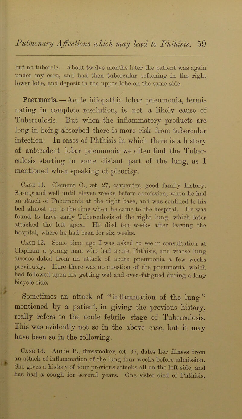 but no tubercle. About twelve months later the patient was again under my care, and had then tubercular softening in the right lower lobe, and deposit in the ui^per lobe on the same side. Pneumonia.—Acute idiopathic lobar pneumonia, termi- nating in complete resolution, is not a likely cause of Tuberculosis. But when the inflanimatory products are long in being absorbed there is more risk from tubercular infection. In cases of Phthisis in which there is a history of antecedent lobar pneumonia we often find the Tuber- culosis starting in some distant part of the lung, as I mentioned when speaking of pleurisy. Case 11. Clement C., set. 27, carpenter, good family history. Strong and well until eleven weeks before admission, when he had an attack of Pneumonia at the right base, and was confined to his bed almost uj) to the time when he came to the hospital. He was found to have early Tuberculosis of the right lung, which later attacked the left apex. He died ten weeks after leaving the hospital, where he had been for six weeks. Case 12. Some time ago I was asked to see in consultation at Clapham a young man who had acute Phthisis, and whose lung disease dated from an attack of acute pneumonia a few weeks previously. Here there was no question of the pneumonia, which had followed upon his getting wet and over-fatigued during a long bicycle ride. Sometimes an attack of “inflammation of tbe lung” mentioned by a patient, in giving the previous history, really refers to the acute febrile stage of Tuberculosis. This was evidently not so in the above case, but it may have been so in the following. Case 13. Annie B., dressmaker, £et 37, dates her illness from an attack of inflammation of the lung four weeks before admission. She gives a history of four previous attacks all on the left side, and has had a cough for several years. One sister died of Phthisis.