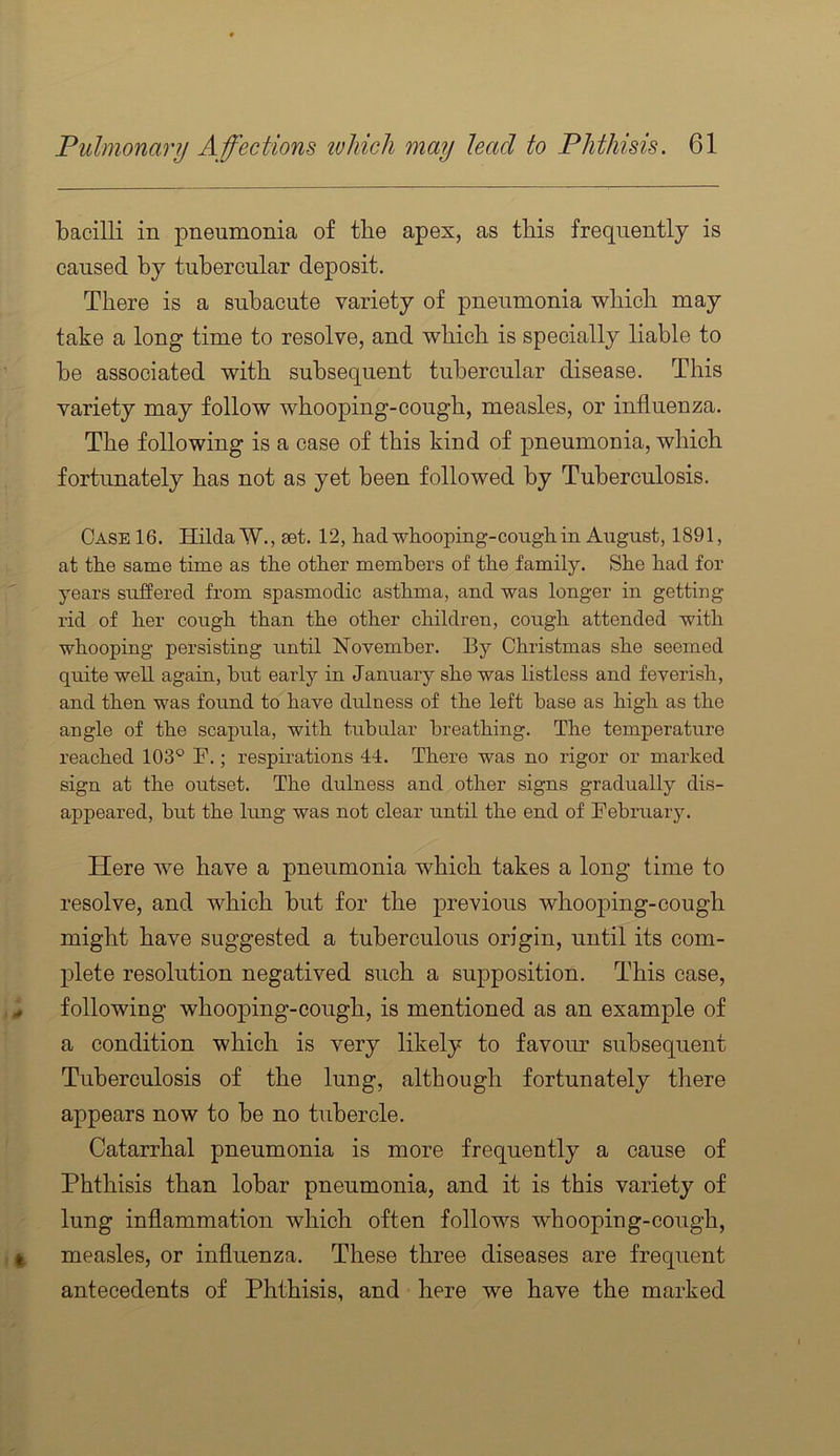 bacilli in pneumonia of the apex, as tbis frequently is caused by tubercular deposit. There is a subacute variety of pneumonia which may take a long time to resolve, and which is specially liable to be associated with subsequent tubercular disease. This variety may follow whooping-cough, measles, or influenza. The following is a case of this kind of pneumonia, which fortunately has not as yet been followed by Tuberculosis. Case 16. Hilda W., set. 12, had whooping-cough in August, 1891, at the same time as the other members of the family. She had for years suffered from spasmodic asthma, and was longer in getting rid of her cough than the other children, cough attended with whooping persisting until November. By Christmas she seemed quite well again, but early in January she was listless and feverish, and then was found to have dulness of the left base as high as the angle of the scapula, with tubular breathing. The temperature reached 103® F.; respirations 44. There was no rigor or marked sign at the outset. The dulness and other signs gradually dis- appeared, but the lung was not clear until the end of February. Here we have a pneumonia wbicb takes a long time to resolve, and which but for the previous whooping-cough might have suggested a tuberculous origin, until its com- j^lete resolution negatived such a supposition. This case, following whooping-cough, is mentioned as an example of a condition which is very likely to favour subsequent Tuberculosis of the lung, although fortunately there appears now to be no tubercle. Catarrhal pneumonia is more frequently a cause of Phthisis than lobar pneumonia, and it is this variety of lung inflammation which often follows whooping-cough, measles, or influenza. These three diseases are frequent antecedents of Phthisis, and here we have the marked