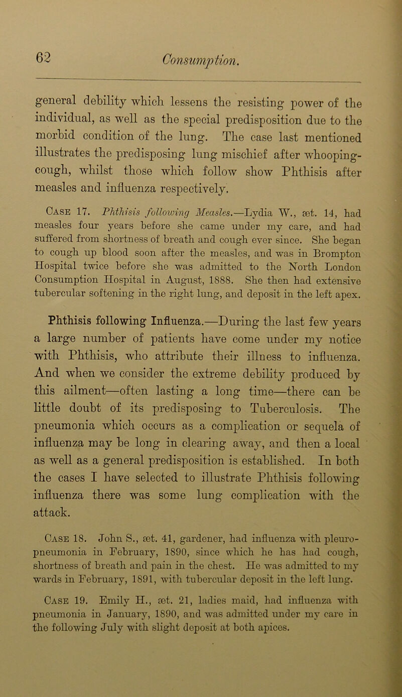 general debility wbicli lessens tbe resisting power of the individual, as well as the special predisposition due to the morbid condition of the lung. The case last mentioned illustrates the predisposing lung mischief after whooping- cough, whilst those which follow show Phthisis after measles and influenza respectively. Case 17. PJithisis following Measles.—Lydia W., set. 14, had measles four years before she came under my care, and had suffered from shortness of breath and cough ever since. She began to cough up blood soon after the measles, and was in Brompton Hospital twice before she was admitted to the North London Consumption Hospital in August, 1888. She then had extensive tubercular softening in the right lung, and deposit in the left apex. Phthisis following Influenza.—During the last few years a large number of patients have come under my notice with Phthisis, who attribute their illness to influenza. And when we consider the extreme debility produced by this ailment—often lasting a long time—there can be little doubt of its predisposing to Tuberculosis. The pneumonia which occurs as a complication or sequela of influenza may be long in clearing away, and then a local as well as a general predisposition is established. In both the cases I have selected to illustrate Phthisis following influenza there was some lung complication with the attack. Case 18. John S., set. 41, gardener, had influenza with plem'o- pneumonia in February, 1890, since which he has had cough, shortness of breath and pain in the chest. He was admitted to my wards in February, 1891, with tubercular deposit in the left lung. Case 19. Emily H., set. 21, ladies maid, had influenza with pneumonia in January, 1890, and was admitted under my care in the following July with slight deposit at both apices.