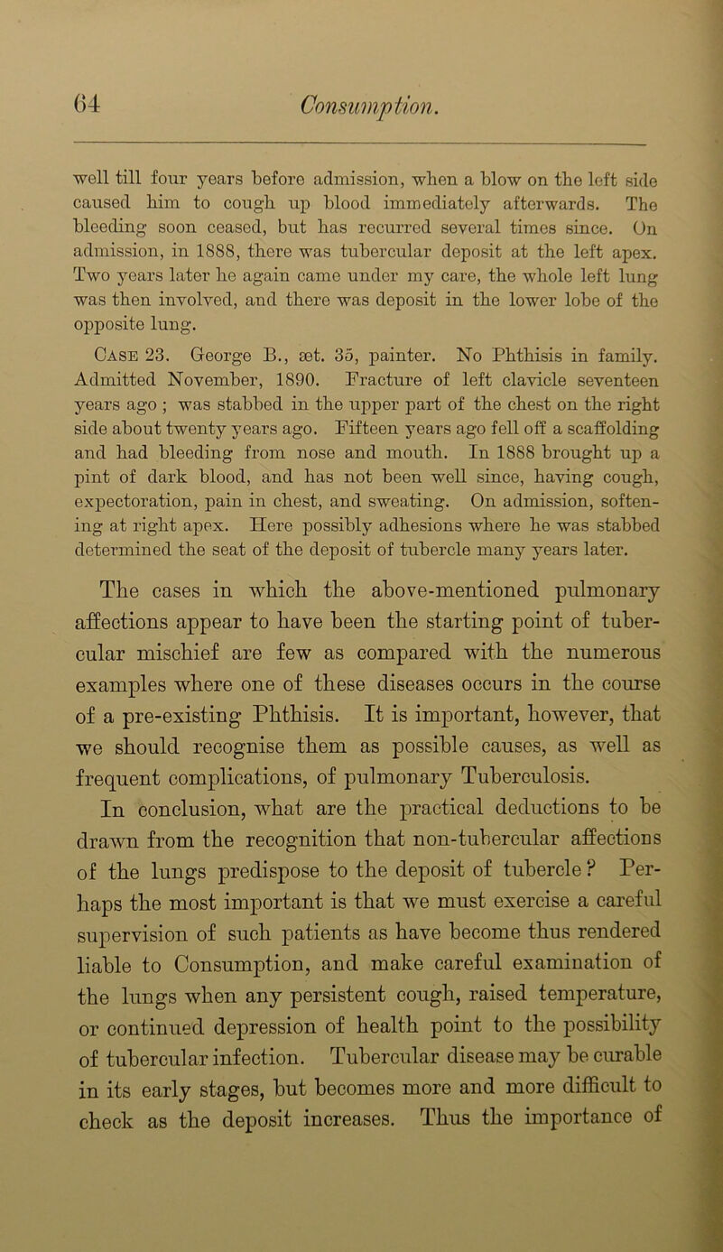 ■well till four years before admission, when a blow on the left side caused him to cough up blood immediately afterwards. The bleeding soon ceased, but has recurred several times since. On admission, in 1888, there was tubercular deposit at the left apex. Two years later he again came under my care, the whole left lung was then involved, and there was deposit in the lower lobe of the opposite lung. Case 23. George B., set. 35, painter. No Phthisis in family. Admitted November, 1890. Practure of left clavicle seventeen years ago ; was stabbed in the upper part of the chest on the right side about twenty years ago. Fifteen years ago fell off a scaffolding and had bleeding from nose and mouth. In 1888 brought up a pint of dark blood, and has not been well since, having cough, expectoration, pain in chest, and sweating. On admission, soften- ing at right apex. Here possibly adhesions where he was stabbed determined the seat of the deposit of tubercle many years later. The cases in which the above-mentioned pulmonary affections appear to have been the starting point of tuber- cular mischief are few as compared with the numerous examples where one of these diseases occurs in the course of a pre-existing Phthisis. It is important, however, that we should recognise them as possible causes, as well as frequent complications, of pulmonary Tuberculosis. In conclusion, what are the practical deductions to he drawn from the recognition that non-tubercular affectious of the lungs predispose to the deposit of tubercle ? Per- haps the most important is that we must exercise a careful supervision of such patients as have become thus rendered liable to Consumption, and make careful examination of the lungs when any persistent cough, raised temperature, or continued depression of health point to the possibility of tubercular infection. Tubercular disease may he ciu'ahle in its early stages, hut becomes more and more difficult to check as the deposit increases. Thus the importance of