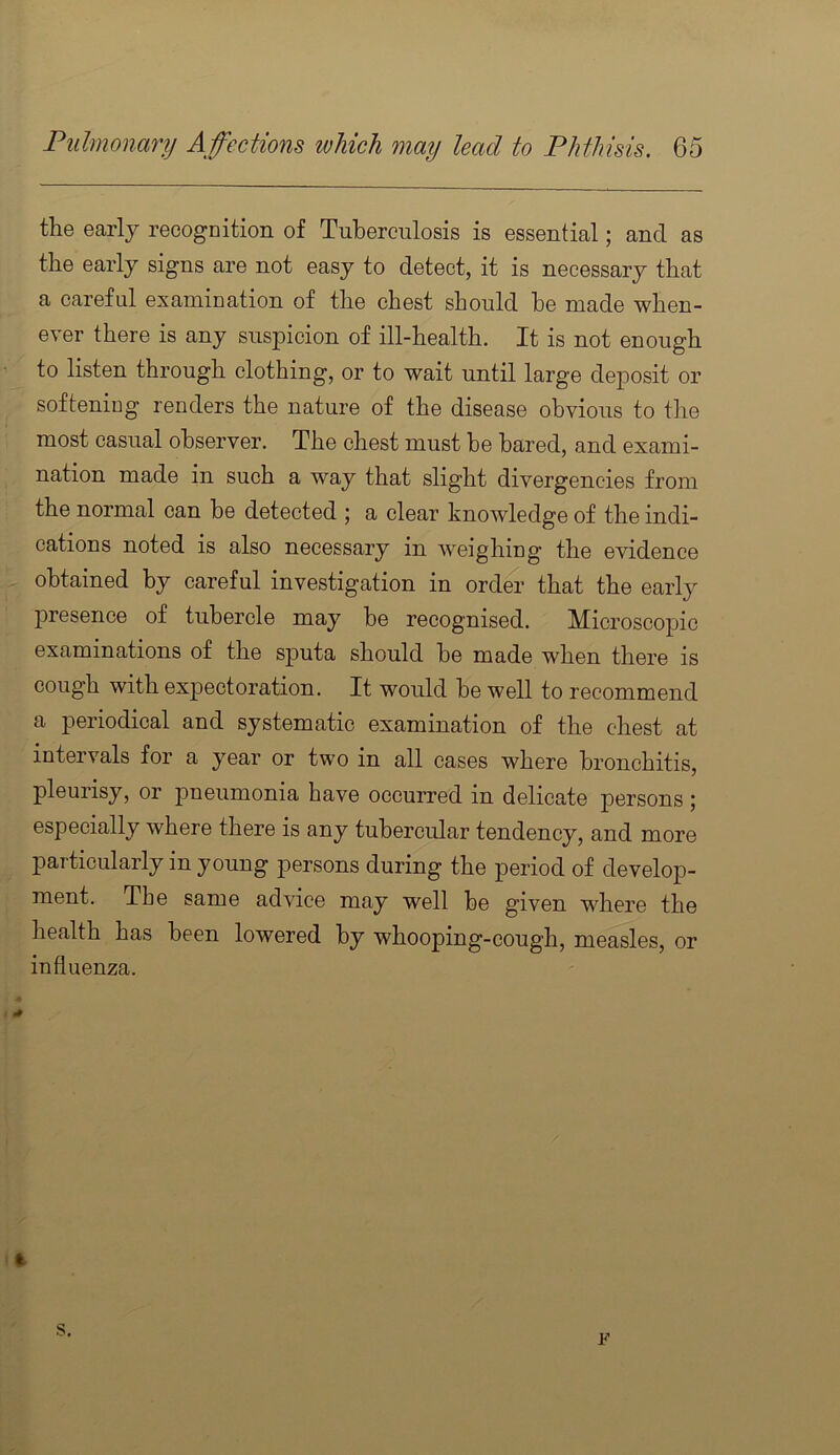 the early recognition of Tuberculosis is essential; and as the early signs are not easy to detect, it is necessary that a careful examination of the chest should he made when- ever there is any suspicion of ill-health. It is not enough to listen through clothing, or to wait until large deposit or softening renders the nature of the disease obvious to the most casual observer. The chest must be bared, and exami- nation made in such a way that slight divergencies from the normal can be detected j a clear knowledge of the indi- cations noted is also necessary in w^eighing the evidence obtained by careful investigation in ordm- that the early presence of tubercle may be recognised. Microscopic examinations of the sputa should be made when there is cough with expectoration. It would be well to recommend a periodical and systematic examination of the chest at intervals for a year or two in all cases where bronchitis, pleurisy, or pneumonia have occurred in delicate persons; especially where there is any tubercular tendency, and more particularly in young persons during the period of develop- ment. The same advice may well be given where the health has been lowered by whooping-cough, measles, or influenza. 4 s. F