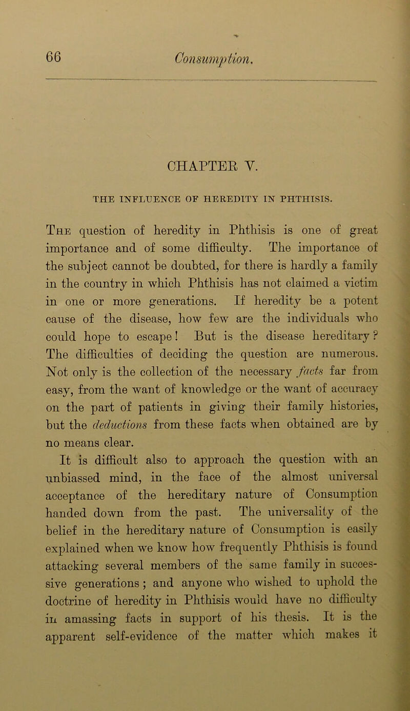 CHAPTEE V. THE INFLUENCE OF HEREDITY IN PHTHISIS. The question of heredity in Phthisis is one of great importance and of some difficulty. The importance of the subject cannot he doubted, for there is hardly a family in the country in which Phthisis has not claimed a victim in one or more generations. If heredity be a potent cause of the disease, how few are the individuals who could hope to escape! But is the disease hereditary ? The difficulties of deciding the question are numerous. Not only is the collection of the necessary facts far from easy, from the want of knowledge or the want of accuracy on the part of patients in giving their family histories, but the deductions from these facts when obtained are by no means clear. It is difficult also to approach the question with an unbiassed mind, in the face of the almost universal acceptance of the hereditary nature of Consumption handed down from the past. The universality of the belief in the hereditary nature of Consumption is easily explained when we know how frequently Phthisis is found attacking several members of the same family in succes- sive generations; and anyone who wished to uphold the doctrine of heredity in Phthisis would have no difficulty in amassing facts in support of his thesis. It is the apparent self-evidence of the matter wliich makes it