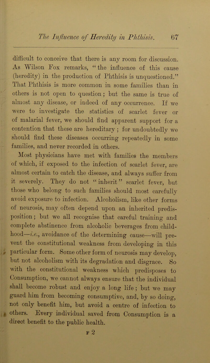 difficult to conceive that there is any room for discussion. As Wilson Fox remarks, “ the influence of this cause (heredity) in the production of Phthisis is unquestioned.” That Phthisis is more common in some families than in others is not open to question; but the same is true of almost any disease, or indeed of any occurrence. If we were to investigate the statistics of scarlet fever or of malarial fever, we should find apparent support for a contention that these are hereditary ; for undoubtedly we should And these diseases occurring repeatedly in some families, and never recorded in others. Most physicians have met with families the members of which, if exposed to the infection of scarlet fever, are almost certain to catch the disease, and always suffer from it severely. They do not “inherit” scarlet fever, but those who belong to such families should most carefully avoid exposure to infection. Alcoholism, like other forms of neurosis, may often depend upon an inherited j)redis- position; but we all recognise that careful training and complete abstinence from alcoholic beverages from child- hood—i.e., avoidance of the determining cause—will pre- vent the constitutional weakness from developing in this particular form. Some other form of neurosis may develo23, but not alcoholism with its degradation and disgrace. So with the constitutional weakness wliich predisposes to Consumption, we cannot always ensure that the individual shall become robust and enjoy a long life; but we may guard him from becoming consumptive, and, by so doing, not only benefit him, but avoid a centre of infection to others. Every individual saved from Consumption is a direct benefit to the public health. F 2