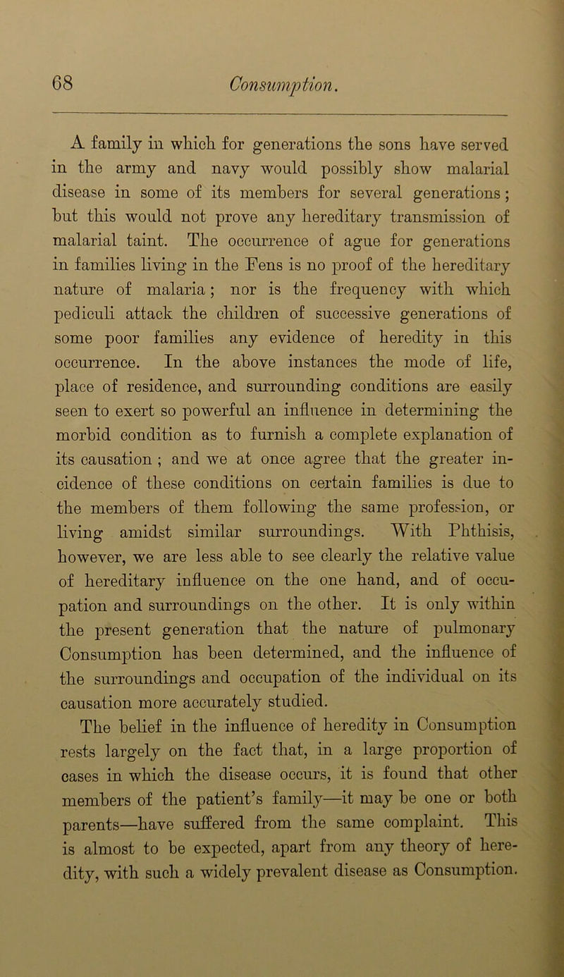 A family in which, for generations the sons have served in the army and navy would possibly show malarial disease in some of its members for several generations; hut this would not prove any hereditary transmission of malarial taint. The occurrence of ague for generations in families living in the Fens is no proof of the hereditary nature of malaria; nor is the frequency with which pediculi attack the children of successive generations of some poor families any evidence of heredity in this occurrence. In the above instances the mode of life, place of residence, and surrounding conditions are easily seen to exert so powerful an influence in determining the morbid condition as to furnish a complete explanation of its causation ; and we at once agree that the greater in- cidence of these conditions on certain families is due to the members of them following the same profession, or living amidst similar surroundings. With Phthisis, however, we are less able to see clearly the relative value of hereditary influence on the one hand, and of occu- pation and surroundings on the other. It is only within the present generation that the nature of pulmonary Consumption has been determined, and the influence of the surroundings and occupation of the individual on its causation more accurately studied. The belief in the influence of heredity in Consumption rests largely on the fact that, in a large proportion of cases in which the disease occurs, it is found that other members of the patient’s family—it may he one or both parents—have suffered from the same complaint. This is almost to be expected, apart from any theory of here- dity, with such a widely prevalent disease as Consumption.