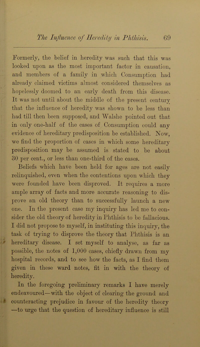 Formerly, the belief in heredity was such that this was looked upon as the most important factor in causation, and members of a family in which Consumption had already claimed victims almost considered themselves as hopelessly doomed to an early death from this disease. It was not until about the middle of the present century that the influence of heredity was shown to be less than had till then been supposed, and Walshe pointed out that in only one-half of the cases of Consumption could any evidence of hereditary predisposition be established. Now, we find the proportion of cases in which some hereditary predisposition may be assumed is stated to he about 30 per cent., or less than one-third of the cases. Beliefs which have been held for ages are not easily relinquished, even when the contentions upon which they were founded have been disproved. It requires a more ample array of facts and more accurate reasoning to dis- prove an old theory than to successfully launch a new one. In the present case my inquiry has led me to con- sider the old theory of heredity in Phthisis to be fallacious. I did not propose to myself, in instituting this inquiry, the task of trying to disprove the theory that Phthisis is an >f hereditary disease. I set myself to analyse, as far as possible, the notes of 1,000 cases, chiefly drawn from my hospital records, and to see how the facts, as I find them given in these ward notes, fit in with the theory of heredity. In the foregoing preliminary remarks I have merely endeavoured—with the object of clearing the ground and ^ counteracting prejudice in favour of the heredity theory —to urge that the question of hereditary influence is still