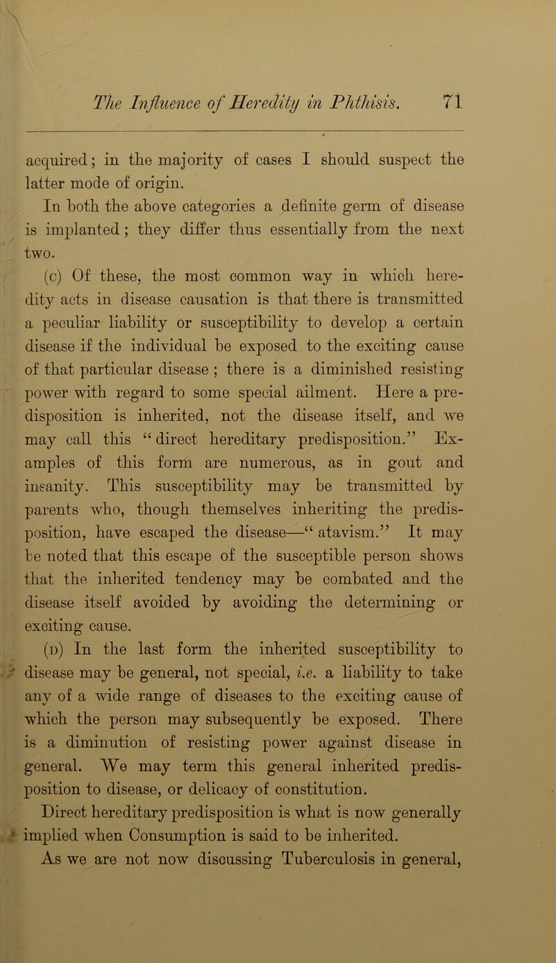 acquired; in the majority of cases I should suspect the latter mode of origin. In both the above categories a definite germ of disease is implanted; they differ thus essentially from the next two. (c) Of these, the most common way in which here- dity acts in disease causation is that there is transmitted a peculiar liability or susceptibility to develop a certain disease if the individual be exposed to the exciting cause of that particular disease ; there is a diminished resisting power with regard to some special ailment. Here a pre- disposition is inherited, not the disease itself, and we may call this “ direct hereditary predisposition.” Ex- amples of this form are numerous, as in gout and insanity. This susceptibility may be transmitted by parents who, though themselves inheriting the predis- position, have escaped the disease—“ atavism.” It may be noted that this escape of the susceptible person shows that the inherited tendency may be combated and the disease itself avoided by avoiding the determining or exciting cause. (u) In the last form the inherited susceptibility to disease may be general, not special, i.e. a liability to take any of a wide range of diseases to the exciting cause of which the person may subsequently be exposed. There is a diminution of resisting power against disease in general. We may term this general inherited predis- position to disease, or delicacy of constitution. Direct hereditary predisposition is what is now generally implied when Consumption is said to be inherited. As we are not now discussing Tuberculosis in general.