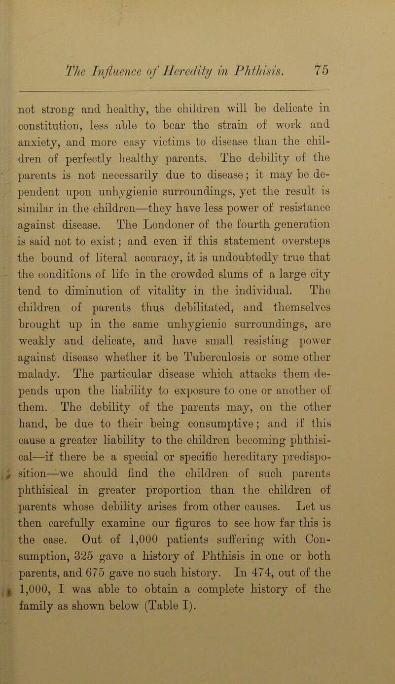 not strong and healthy, the children will he delicate in constitution, less able to bear the strain of work and anxiety, and more easy victims to disease than the chil- dren of perfectly healthy parents. The debility of the parents is not necessarily due to disease; it may be de- pendent upon unhygienic surroundings, yet the result is similar in the children—they have less power of resistance against disease. The Londoner of the fourth generation is said not to exist; and even if this statement oversteps the bound of literal accuracy, it is undoubtedly true that ' the conditions of life in the crowded slums of a large city tend to diminution of vitality in the individual. The children of parents thus debilitated, and themselves brought up in the same unhygienic sm'roundings, are weakly and delicate, and have small resisting power against disease whether it be Tuberculosis or some other malady. The particular disease which attacks them de- pends upon the liability to exposure to one or another of them. The debility of the parents may, on the other hand, be due to their being consumptive; and if this cause a greater liability to the children becoming phthisi- cal—if there be a special or specific hereditary predispo- ^ sition—we should find the children of such parents phthisical in greater proportion than the children of parents whose debility arises from other causes. Let us then carefully examine our figures to see how far this is ' the case. Out of 1,000 patients suffering with Con- sumption, 325 gave a history of Phthisis in one or both - parents, and 675 gave no such history. In 474, out of the 1,000, I was able to obtain a complete history of the family as shown below (Table I).