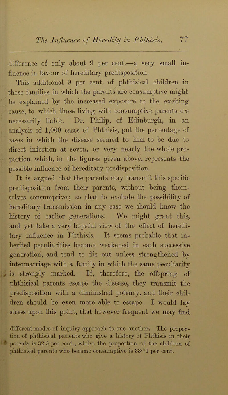 difference of only about 9 per cent.—a very small in- fluence in favour of hereditary predisposition. This additional 9 per cent, of phthisical children in those families in which the parents are consumptive might be explained by the increased exposure to the exciting cause, to which those living with consumptive parents are necessarily liable. Dr. Philip, of Edinburgh, in an analysis of 1,000 cases of Phthisis, put the percentage of cases in which the disease seemed to him to be due to direct infection at seven, or very nearly the whole pro- portion which, in the figures given above, represents the possible influence of hereditary predisposition. It is argued that the parents may transmit this sjDecific predisposition from their parents, without being them- selves consumptive; so that to exclude the possibility of hereditary transmission in any case we should know the history of earlier generations. We might grant this, and yet take a very hopeful view of the effect of heredi- tary infiuenee in Phthisis. It seems probable that in- herited peculiarities become weakened in each successive generation, and tend to die out unless strengthened by intermarriage with a family in which the same peculiarity ^ is strongly marked. If, therefore, the offspring of phthisical parents escape the disease, they transmit the predisposition with a diminished potency, and their chil- dren should be even more able to escajDe. I would lay stress upon this point, that however frequent we may find different modes of inquiry approach to one another. The propor- tion of phthisical patients who give a history of Phthisis in their ^ parents is 32-5 per cent., whilst the proportion of the children of phthisical parents who became consumptive is 33'71 per cent.