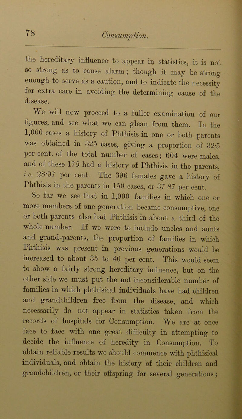 the hereditary influence to appear in statistics, it is not so strong as to cause alarm; though it may be strong enough to serve as a caution, and to indicate the necessity for extra care in avoiding the determining cause of the disease. We will now joroceed to a fuller examination of our figures, and see what we can glean from them. In the 1,000 cases a history of Phthisis in one or both parents was obtained in 325 cases, giving a proportion of 32-5 23er cent, of the total number of cases 5 604 were males, and of these 175 had a history of Phthisis in the parents, i.G. 28 97 per cent. The 396 females gave a history of Phthisis in the parents in 150 cases, or 37 87 per cent. So far we see that in 1,000 families in which one or more members of one generation became consumptive, one or both parents also had Phthisis in about a third of the whole number. If we were to include uncles and aunts and grand-parents, the proportion of families in which Phthisis was present in previous generations would be increased to about 35 to 40 ]D6r cent. This would seem to show a fairly strong hereditary influence, but on the other side we must put the not inconsiderable number of families in which phthisical individuals have had children and grandchildren free from the disease, and which necessarily do not appear in statistics taken from the records of hospitals for Consumption. We are at once face to face with one great ditficulty in attempting to decide the influence of heredity in Consumption. To obtain reliable results we should commence with phthisical individuals, and obtain the history of their children and grandchildren, or their offspring for several generations;