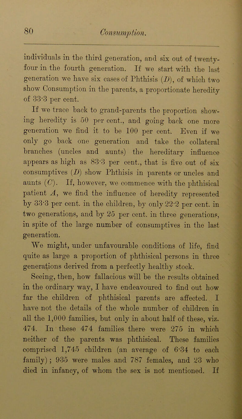 individuals in the third generation, and six out of twenty- four in tlie fourth generation. If we start with the last generation we have six cases of Phthisis (D), of which two show Consumption in the parents, a proportionate heredity of 33’3 per cent. If we trace hack to grand-parents the proportion show- ing heredity is 50 per cent., and going hack one more generation we find it to he 100 per cent. Even if we only go hack one generation and take the collateral branches (uncles and aunts) the hereditary influence appears as high as 83-3 per cent., that is five out of six consumptives (D) show Phthisis in parents or uncles and aunts (C). If, however, we commence with the jDhthisical patient A, we find the influence of heredity represented hy 33-3 per cent, in the children, hy only22’2 per cent, in two generations, and hy 25 per cent, in three generations, in spite of the large number of consumptives in the last generation. We might, under unfavourable conditions of life, find quite as large a proportion of phthisical persons in three generations derived from a perfectly healthy stock. Seeing, then, how fallacious will he the results obtained in the ordinary way, I have endeavoured to find out how far the children of phthisical parents are affected. I have not the details of the whole number of children in all the 1,000 families, hut only in about half of these, viz. 474. In these 474 families there were 275 in which neither of the parents was phthisical. These families comprised 1,745 children (an average of 6*34 to each family); 935 were males and 787 females, and 23 who died in infancy, of whom the sex is not mentioned. If