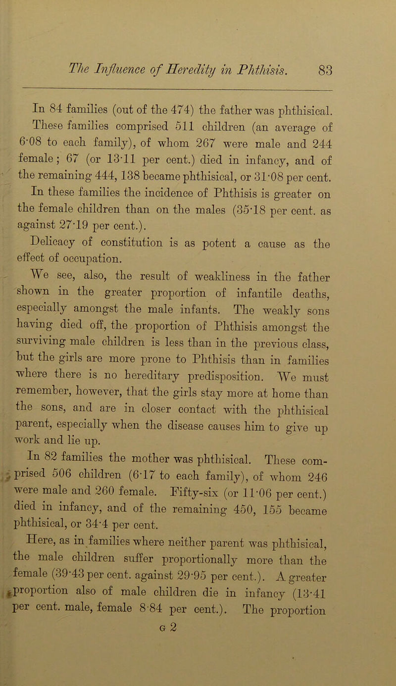 In 84 families (out of the 474) the father was phthisical. These families comprised 511 children (an average of 6-08 to each family), of whom 267 were male and 244 female; 67 (or 13T1 per cent.) died in infancy, and of the remaining 444,138 became phthisical, or 31’08 per cent. In these families the incidence of Phthisis is greater on the female children than on the males (35T8 per cent, as against 27T9 per cent.). Delicacy of constitution is as potent a cause as the effect of occupation. We see, also, the result of weakliness in the father shown in the greater proportion of infantile deaths, especially amongst the male infants. The weakly sons having died off, the proportion of Phthisis amongst the surviving male children is less than in the previous class, hut the girls are more prone to Phthisis than in families where there is no hereditary predisposition. We must remember, however, that the girls stay more at home than the sons, and are in closer contact with the phthisical parent, especially when the disease causes him to give up work and lie up. In 82 families the mother was phthisical. These com- ^ prised 506 children (6T/ to each family), of whom 246 were male and 260 female. Pifty-six (or 11‘06 per cent.) died in infancy, and of the remaining 450, 155 became phthisical, or 34’4 per cent. Here, as in families where neither parent was phthisical, the male children suffer proportionally more than the female (39‘43 per cent, against 29’95 per cent.). A greater iproportion also of male children die in infancy (13*41 per cent, male, female 8 84 per cent.). The proportion G 2