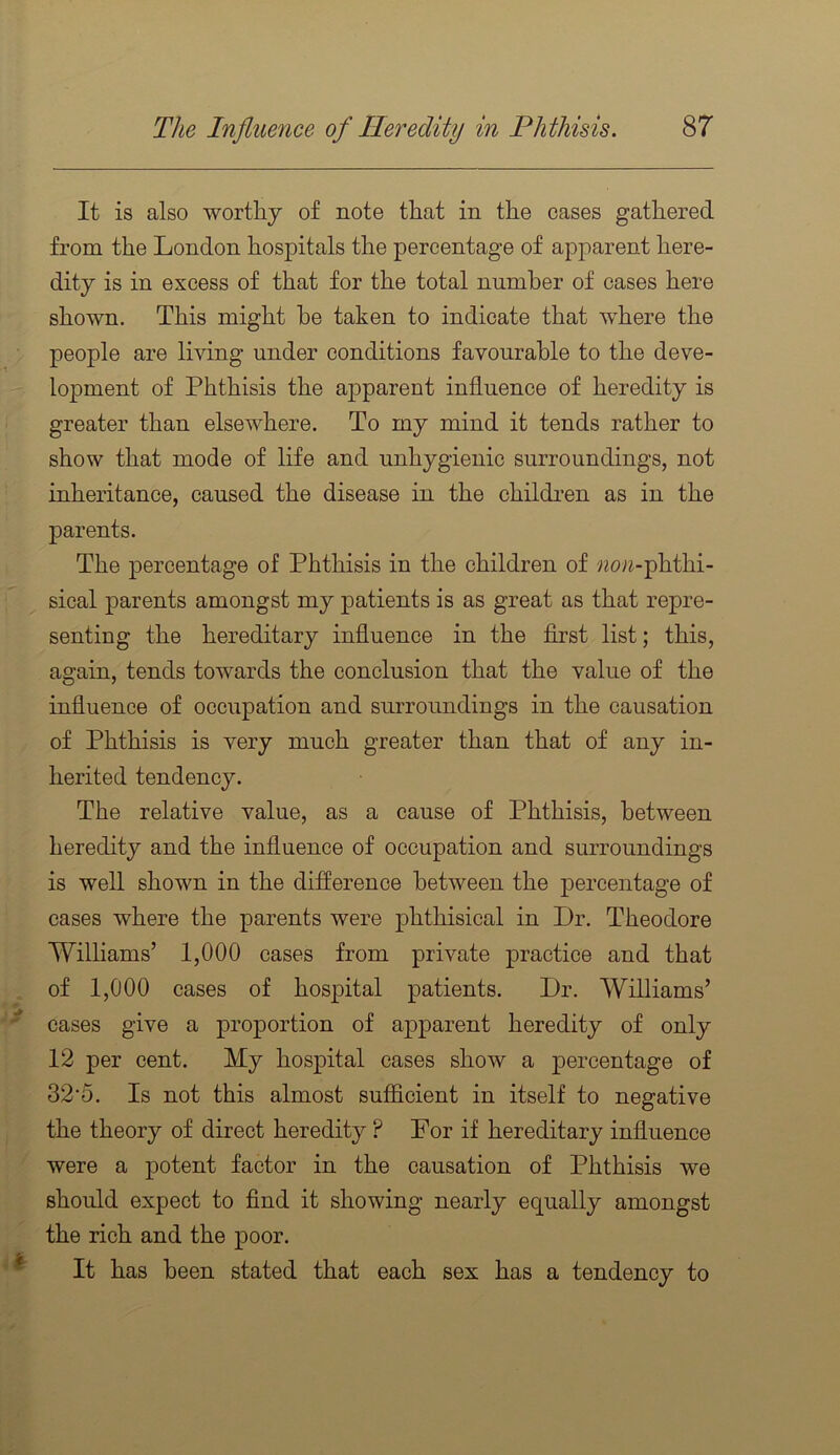 . > 1 > It is also wortliy of note that in the cases gathered from the London hospitals the percentage of apparent here- dity is in excess of that for the total number of cases here shown. This might be taken to indicate that where the people are living under conditions favourable to the deve- lopment of Phthisis the apparent influence of heredity is greater than elsewhere. To my mind it tends rather to show that mode of life and unhygienic surroundings, not inheritance, caused the disease in the children as in the parents. The percentage of Phthisis in the children of «o«-phthi- sical parents amongst my patients is as great as that repre- senting the hereditary influence in the first list; this, again, tends towards the conclusion that the value of the influence of occupation and surroundings in the causation of Phthisis is very much greater than that of any in- herited tendency. The relative value, as a cause of Phthisis, between heredity and the influence of occupation and surroundings is well shown in the difference between the percentage of cases where the parents were phthisical in Dr. Theodore Williams’ 1,000 cases from private practice and that of 1,000 cases of hosjDital patients. Dr. Williams’ cases give a proportion of apparent heredity of only 12 per cent. My hospital cases show a percentage of 32'5. Is not this almost sufficient in itself to negative the theory of direct heredity ? For if hereditary influence were a potent factor in the causation of Phthisis we should expect to find it showing nearly equally amongst the rich and the poor. It has been stated that each sex has a tendency to