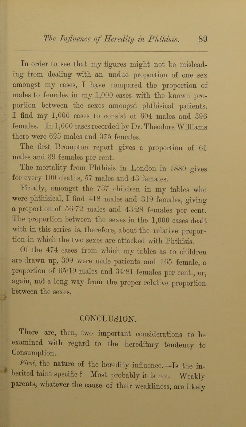 In order to see that my figm^es might not he mislead- ing from dealing with an undue proportion of one sex amongst my cases, I have compared the proportion of males to females in my 1,000 cases with the known pro- portion between the sexes amongst phthisical patients. I find my 1,000 cases to consist of 604 males and 396 ■ females. In 1,000 cases recorded by Dr. Theodore Williams there were 625 males and 375 females. The first Brom2Dton report gives a proportion of 61 males and 39 females j)er cent. The mortality from Phthisis in London in 1880 gives for every 100 deaths, 57 males and 43 females. Finally, amongst the 737 children in my tables who were phthisical, I find 418 males and 319 females, giving a j)roportion of 5672 males and 43'28 females per cent. The proportion between the sexes in the 1,000 cases dealt with in this series is, therefore, about the relative proj)or- tion in which the two sexes are attacked with Phthisis. Of the 474 cases from which my tables as to children are drawn up, 309 were male patients and 165 female, a proportion of 65T9 males and 34-81 females per cent., or, again, not a long way from the j)ro2)er relative projportion between the sexes. CONCLUSION. There are, then, two important considerations to be examined with regard to the hereditary tendency to Consumption. Pint, the nature of the heredity influence.—Is the in- ^ herited taint specific ? Most probably it is not. Weakly parents, whatever the cause of theii- weakliness, are likely
