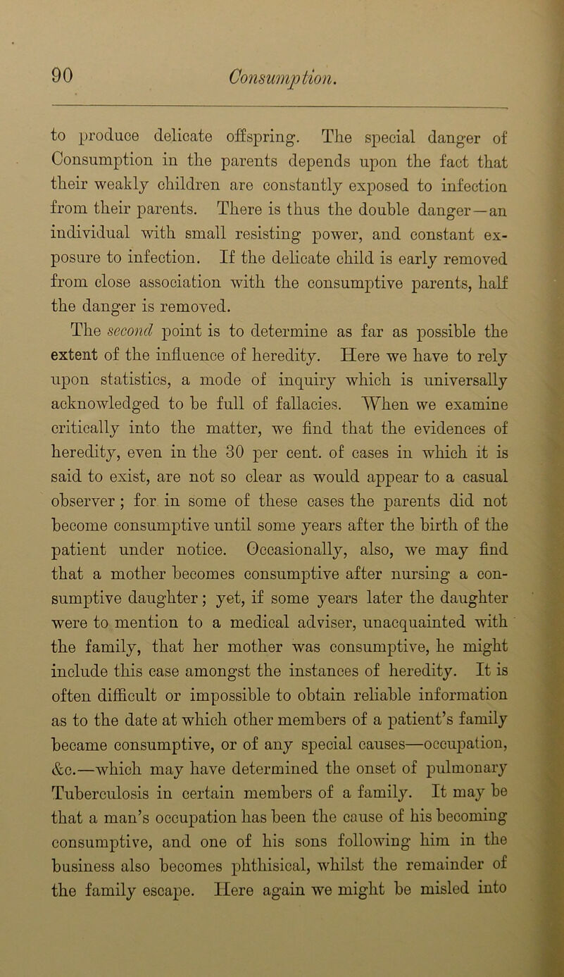 to produce delicate offspring. The special danger of Consumption in the parents depends upon the fact that their weakly children are constantly exposed to infection from their parents. There is thus the double danger—an individual with small resisting power, and constant ex- posure to infection. If the delicate child is early removed from close association with the consumptive parents, half the danger is removed. The second point is to determine as far as possible the extent of the influence of heredity. Here we have to rely upon statistics, a mode of inquiry which is universally acknowledged to he full of fallacies. When we examine critically into the matter, we find that the evidences of heredity, even in the 30 per cent, of cases in which it is said to exist, are not so clear as would appear to a casual observer; for in some of these cases the parents did not become consumjDtive until some years after the birth of the patient under notice. Occasionally, also, we may find that a mother becomes consumptive after nursing a con- sumptive daughter; yet, if some years later the daughter were to mention to a medical adviser, unacquainted with the family, that her mother was consumptive, he might include this case amongst the instances of heredity. It is often difficult or impossible to obtain reliable information as to the date at which other members of a patient’s family became consumptive, or of any special causes—occupation, &c.—which may have determined the onset of pulmonary Tuberculosis in certain members of a family. It may be that a man’s occupation has been the cause of his becoming consumptive, and one of his sons following him in the . J, business also becomes phthisical, whilst the remainder of the family escape. Here again we might be misled into