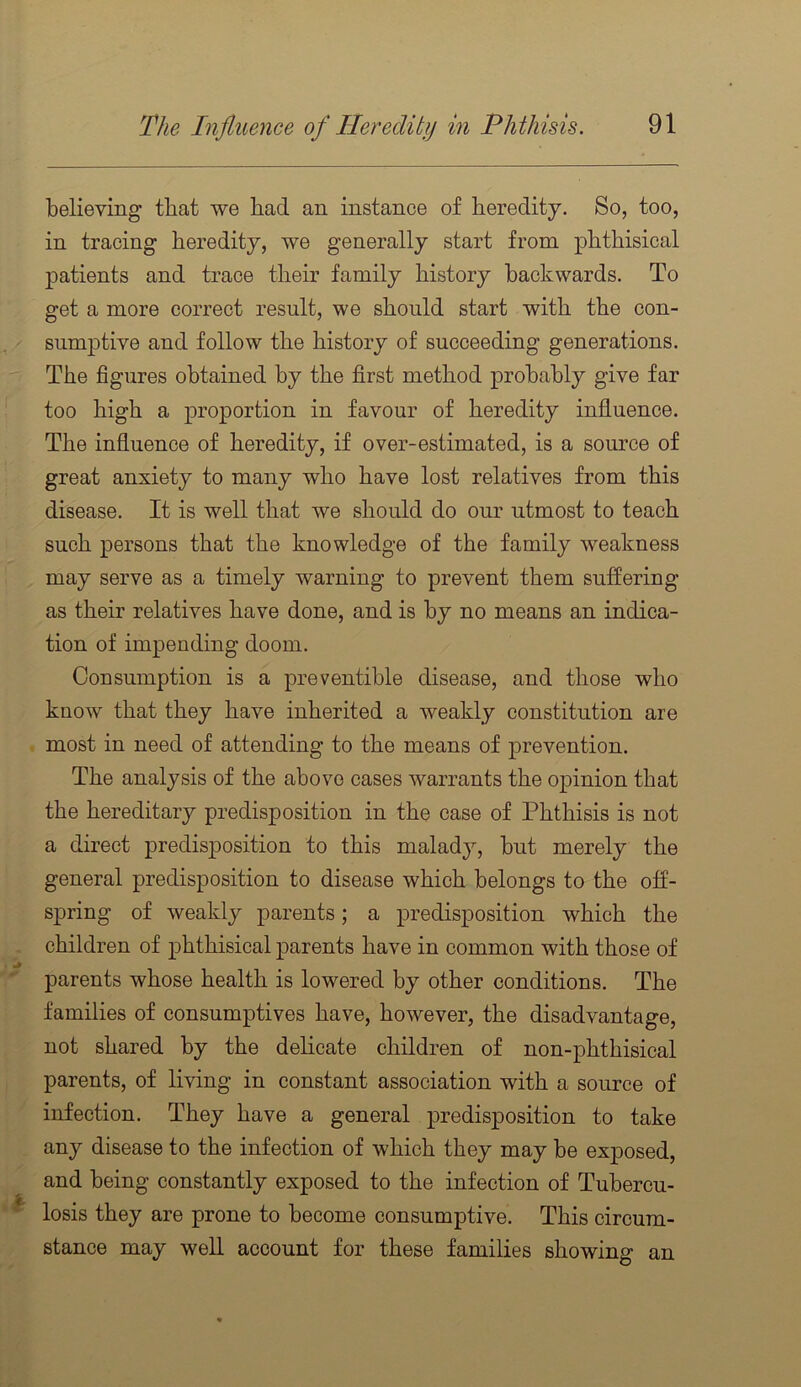 believing that we had an instance of heredity. So, too, in tracing heredity, we generally start from phthisical patients and trace their family history backwards. To get a more correct result, we should start with the con- siimj)tive and follow the history of succeeding generations. The figures obtained by the first method probably give far too high a proportion in favour of heredity influence. The influence of heredity, if over-estimated, is a source of great anxiety to many who have lost relatives from this disease. It is well that we should do our utmost to teach such persons that the knowledge of the family weakness may serve as a timely warning to prevent them suffering as their relatives have done, and is by no means an indica- tion of impending doom. Consumption is a preventible disease, and those who know that they have inherited a weakly constitution are most in need of attending to the means of prevention. The analysis of the above cases warrants the opinion that the hereditary predisposition in the case of Phthisis is not a direct predisposition to this malady, but merely the general predisposition to disease which belongs to the off- spring of weakly parents; a predisposition which the children of phthisical parents have in common with those of parents whose health is lowered by other conditions. The families of consumptives have, however, the disadvantage, not shared by the delicate children of non-phthisical parents, of living in constant association with a source of infection. They have a general predisposition to take any disease to the infection of which they may be exj)osed, and being constantly exposed to the infection of Tubercu- losis they are prone to become consumptive. This circum- stance may well account for these families showing an