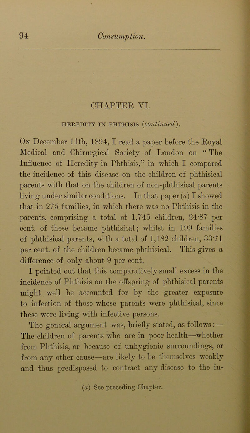 CHAPTER VI. HEREDITY IN PHTHISIS {continued). On December 11th, 1894, I read a paper before the Royal Medical and Chirurgical Society of London on “ The Influence of Heredity in Phthisis,” in which I compared the incidence of this disease on the children of phthisical parents with that on the children of non-phthisical parents living under similar conditions. In that paper ((^) I showed that in 275 families, in which there was no Phthisis in the parents, comprising a total of 1,745 children, 24’87 per cent, of these became phthisical; whilst in 199 families of phthisical parents, with a total of 1,182 children, 33*71 per cent, of the children became phthisical. This gives a difference of only about 9 per cent. I pointed out that this comparatively small excess in the incidence of Phthisis on the offspring of phthisical parents might well be accounted for by the greater exposure to infection of those whose parents were phthisical, since these were living with infective persons. The general argument was, briefly stated, as follows:— The children of parents who are in poor health—whether from Phthisis, or because of unhygienic simroundings, or from any other cause—are likely to be themselves weakly and thus predisposed to contract any disease to the in- fa) See preceding Chapter.