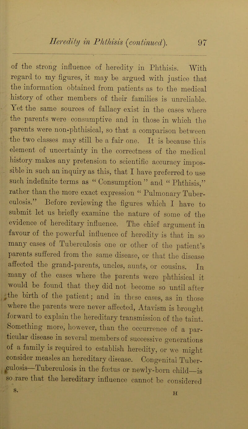 of the strong influence of heredity in Phthisis. With regard to my figures, it may be argued with justice that the information obtained from patients as to the medical history of other members of their families is unreliable. Yet the same sources of fallacy exist in the cases where the parents were consumptive and in those in which tlie parents were non-phthisical, so that a comparison between the two classes may still be a fair one. It is because this element of uncertainty in the correctness of the medical history makes any pretension to scientific accuracy impos- sible in such an inquiry as this, that I have preferred to use such indefinite terms as “ Consumption ” and “ Phthisis,” rather than the more exact expression “ Pulmonary Tuber- culosis.” Before reviewing the figures which I have to submit let us briefly examine the nature of some of the evidence of hereditary influence. The chief argument in favour of the powerful influence of heredity is that in so many cases of Tuberculosis one or other of the patient’s parents suffered from the same disease, or that the disease affected the grand-parents, uncles, aunts, or cousins. In many of the cases where the parents were phthisical it would be foimd that they did not become so until after ^the birth of the patient; and in these cases, as in those where the parents were never affected, Atavism is brought forward to explain the hereditary transmission of the taint. Something more, however, than the occurrence of a par- ticular disease in several members of successive g’enerations of a family is required to establish heredity, or we might consider measles an hereditary disease. Congenital Tuber- ^culosis—Tuberculosis in the foetus or newly-born child is so rare that the hereditary influence cannot be considered
