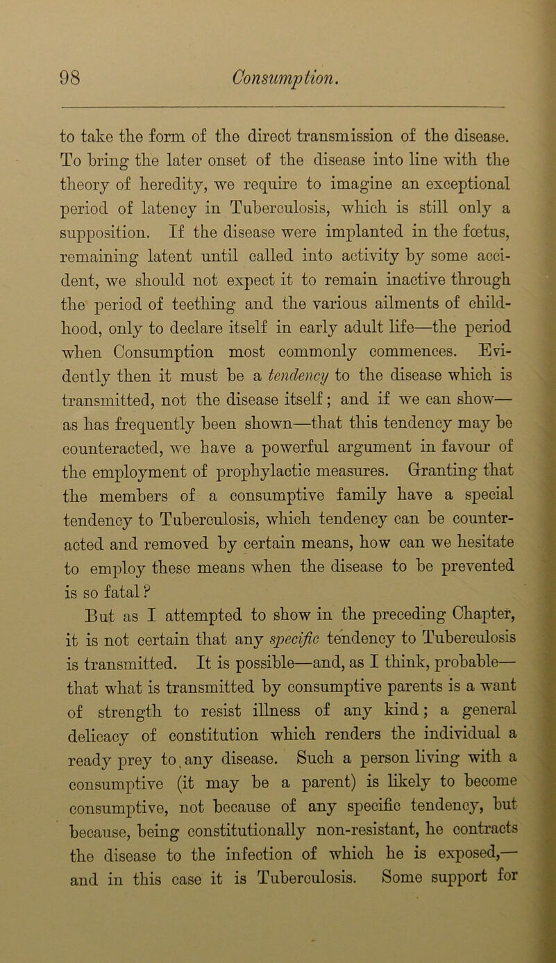 to take the form of the direct transmission of the disease. To bring the later onset of the disease into line with the theory of heredity, we require to imagine an exceptional period of latency in Tuberculosis, which is still only a supposition. If the disease were implanted in the foetus, remaining latent until called into activity by some acci- dent, we should not expect it to remain inactive through the period of teething and the various ailments of child- hood, only to declare itself in early adult life—the period when Consumption most commonly commences. Evi- dently then it must he a tendency to the disease which is transmitted, not the disease itself; and if we can show— as has frequently been shown—that this tendency may he counteracted, we have a powerful argument in favour of the employment of prophylactic measures. Grranting that the members of a consumptive family have a special tendency to Tuberculosis, which tendency can he counter- acted and removed by certain means, how can we hesitate to employ these means when the disease to he prevented is so fatal ? But as I attempted to show in the preceding Chapter, it is not certain that any specific tendency to Tuberculosis is transmitted. It is possible—and, as I think, probable— that what is transmitted by consumptive parents is a want of strength to resist illness of any kind; a general delicacy of constitution which renders the individual a ready prey to, any disease. Such a person living with a consumptive (it may be a parent) is likely to become consumptive, not because of any specific tendency, hut because, being constitutionally non-resistant, he contracts the disease to the infection of which he is exposed,— and in this case it is Tuberculosis. Some support for