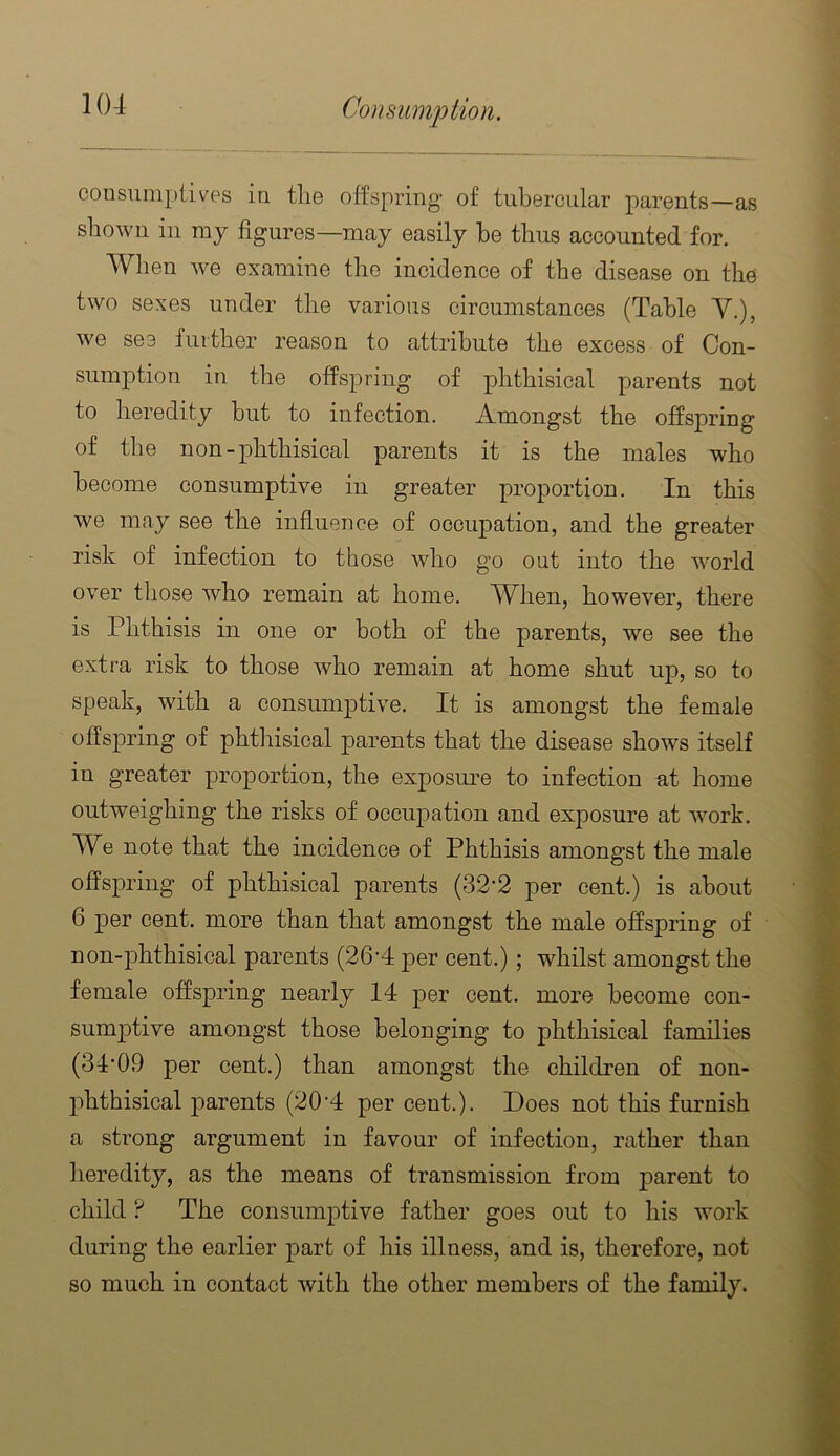 consumj)iives in tlie offspring of tubercular parents—as shown in ray figures—may easily be thus accounted for. When we examine the incidence of the disease on the two sexes under the various circumstances (Table Y.), we see further reason to attribute the excess of Con- sumption in the offspring of phthisical parents not to heredity but to infection. Amongst the offspring of the non-phthisical parents it is the males who become consumptive in greater proportion. In this we may see the influence of occupation, and the greater risk of infection to those who go out into the world over those who remain at home. When, however, there is Phthisis in one or both of the parents, we see the extra risk to those who remain at home shut up, so to speak, with a consumptive. It is amongst the female offspring of phthisical parents that the disease shows itself in greater proportion, the exposm’e to infection at home outweighing the risks of occupation and exposure at work. We note that the incidence of Phthisis amongst the male offspring of phthisical parents (32'2 per cent.) is about 6 per cent, more than that amongst the male offspring of non-phthisical parents (26‘4 per cent.); whilst amongst the female offspring nearly 14 per cent, more become con- sumjDtive amongst those belonging to phthisical families (34‘09 per eent.) than amongst the children of non- j)hthisical parents (20‘4 per cent.). Does not this furnish a strong argument in favour of infection, rather than heredity, as the means of transmission from child ? The consum^^tive father goes out to his work during the earlier part of his illness, and is, therefore, not so much in contact with the other members of the family.
