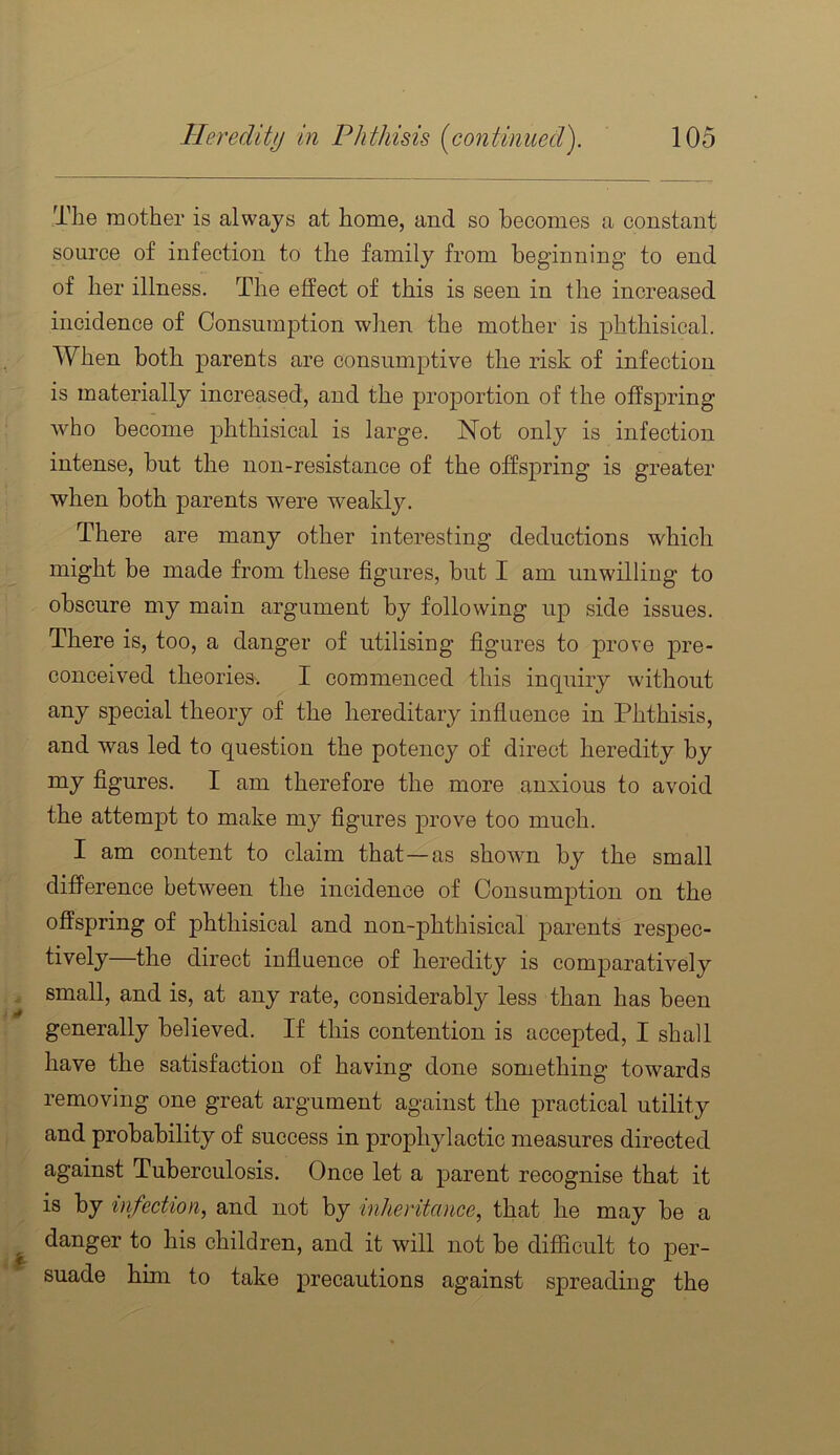 The mother is always at home, and so becomes a constant source of infection to the family from beginning to end of her illness. The effect of this is seen in the increased incidence of Consumption when the mother is phthisical. When both parents are consumptive the risk of infection is materially increased, and the proportion of the offspring who become phthisical is large. Not only is infection intense, but the non-resistance of the offspring is greater when both parents were weakly. There are many other interesting deductions which might be made from these figures, but I am unwilling to obscure my main argument by following up side issues. There is, too, a danger of utilising figures to prove pre- conceived theories. I commenced this inquiry without any special theory of the hereditary inflaence in Phthisis, and was led to question the potency of direct heredity by my figures. I am therefore the more anxious to avoid the attempt to make my figures prove too much. I am content to claim that—as shown by the small difference between the incidence of Consumption on the offspring of phthisical and non-phthisical parents respec- tively the direct influence of heredity is comparatively small, and is, at any rate, considerably less than has been generally believed. If this contention is accepted, I shall have the satisfaction of having done something towards removing one great argument against the practical utility and probability of success in prophylactic measures directed against Tuberculosis. Once let a parent recognise that it is by infection^ and not by inheritance, that he may be a danger to his children, and it will not be difficult to per- suade him to take precautions against spreading the
