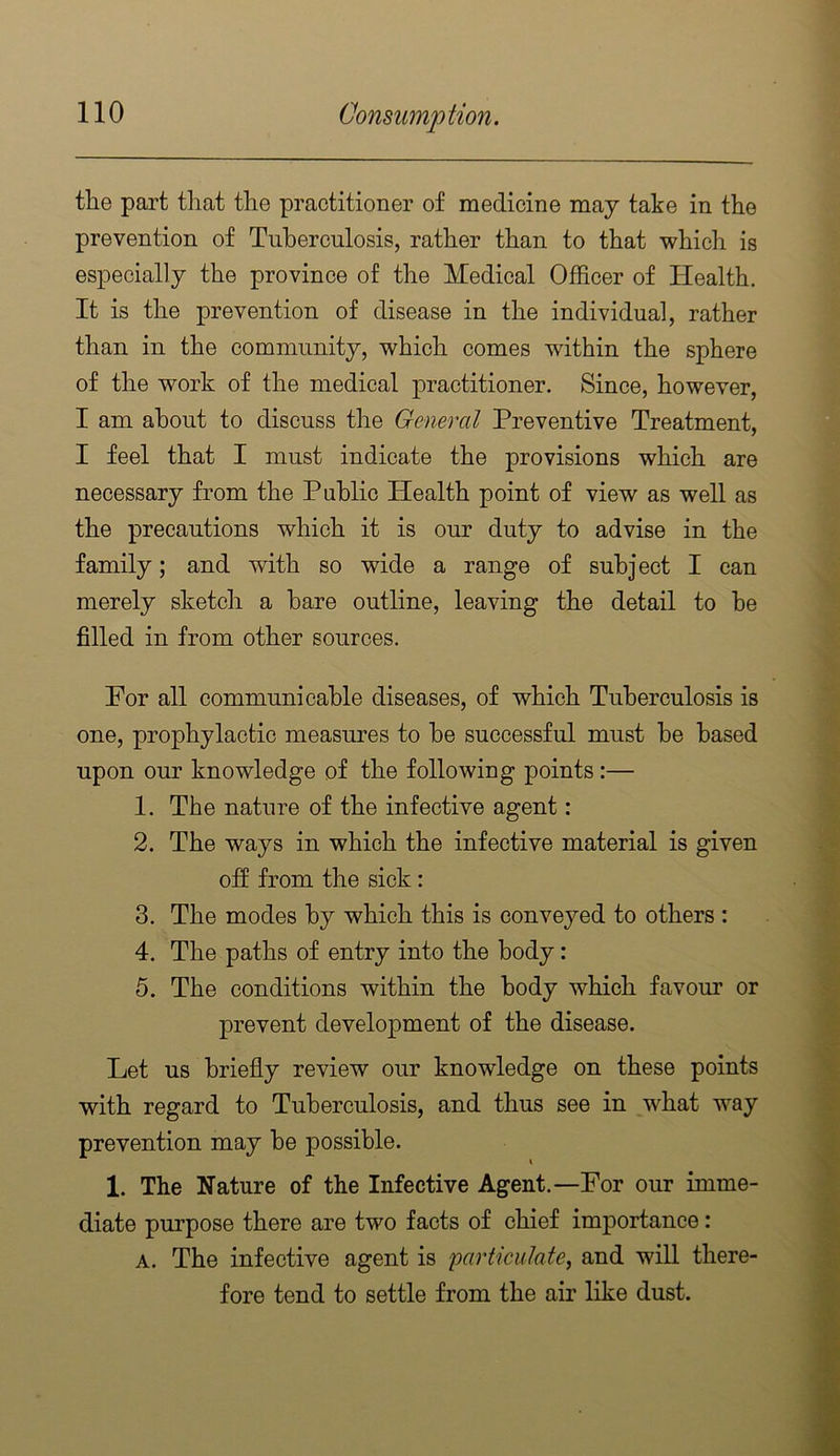 tlie part that the practitioner of medicine may take in the prevention of Tuberculosis, rather than to that which is especially the province of the Medical Officer of Health. It is the prevention of disease in the individual, rather than in the community, which comes within the sphere of the work of the medical practitioner. Since, however, I am about to discuss the General Preventive Treatment, I feel that I must indicate the provisions which are necessary from the Public Health point of view as well as the precautions which it is our duty to advise in the family; and with so wide a range of subject I can merely sketch a hare outline, leaving the detail to he filled in from other sources. For all communicable diseases, of which Tuberculosis is one, prophylactic measures to he successful must he based upon our knowledge of the following points:— 1. The nature of the infective agent: 2. The ways in which the infective material is given off from the sick: 3. The modes by which this is conveyed to others : 4. The paths of entry into the body: 5. The conditions within the body which favour or prevent development of the disease. Let us briefly review our knowledge on these points with regard to Tuberculosis, and thus see in what way prevention may be possible. 1. The Nature of the Infective Agent.—For our imme- diate purpose there are two facts of chief importance: A. The infective agent is particulate, and will there- fore tend to settle from the air like dust.