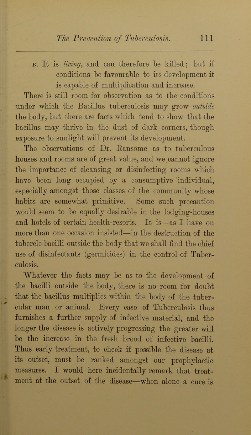 B. It is living, and can therefore be killed; but if conditions be favourable to its development it is capable of multiplication and increase. There is still room for observation as to the conditions under which the Bacillus tuberculosis may grow outside the body, but there are facts which tend to show that the bacillus may thrive in the dust of dark corners, though exposure to sunlight will prevent its development. The observations of Dr. Ransome as to tuberculous houses and rooms are of great value, and we.cannot ignore the importance of cleansing or disinfecting rooms which have been long occupied by a consumptive ‘individual, especially amongst those classes of the community whose habits are somewhat primitive. Some such precaution would seem to be equally desirable in the lodging-houses and hotels of certain health-resorts. It is—as I have on more than one occasion insisted—in the destruction of the tubercle bacilli outside the body that we shall find the chief use of disinfectants (germicides) in the control of Tuber- culosis. Whatever the facts may be as to the development of the bacilli outside the body, there is no room for doubt that the bacillus multijplies within the body of the tuber- cular man or animal. Every case of Tuberculosis thus furnishes a further supply of infective material, and the longer the disease is actively progressing the greater will be the increase in the fresh brood of infective bacilli. Thus early treatment, to check if possible the disease at its outset, must be ranked amongst our prophylactic measures. I would here incidentally remark that treat- ment at the outset of the disease—when alone a cure is