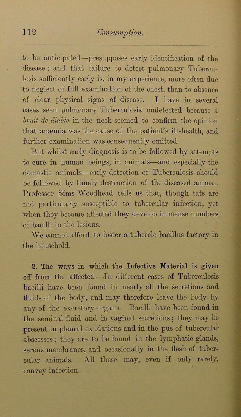 to be anticipated—presupposes early identification of the disease ; and that failure to detect pulmonary Tubercu- losis sufficiently early is, in my experience, more often duo to neglect of full examination of the chest, than to absence of clear physical signs of disease. I have in several cases seen pulnionary Tuberculosis undetected because a hniit de diahle in the neck seemed to confirm the opinion that anaemia was the cause of the patient’s ill-health, and further examination was consequently omitted. But whilst early diagnosis is to be followed by attempts to cure in human beings, in animals—and especially the domestic animals—early detection of Tuberculosis should be followed by timely destruction of the diseased animal. Professor Sims Woodhead tells us that, though cats are not particularly susceptible to tubercular infection, yet when they become affected they develop immense numbers of bacilli in the lesions. We cannot afford to foster a tubercle bacillus factory in dhe household. 2. The ways in which the Infective Material is given off from the affected.—In different cases of Tuberculosis bacilli have been found in nearly all the secretions and fluids of the body, and may therefore leave the body by any of the excretory organs. Bacilli have been found in the seminal fluid and in vaginal secretions ; they may be present in pleural exudations and in the pus of tubercular abscesses; they are to be found in the lymphatic glands, serous membranes, and occasionally in the flesh of tuber- cular animals. All these may, even if only rarely, convey infection.