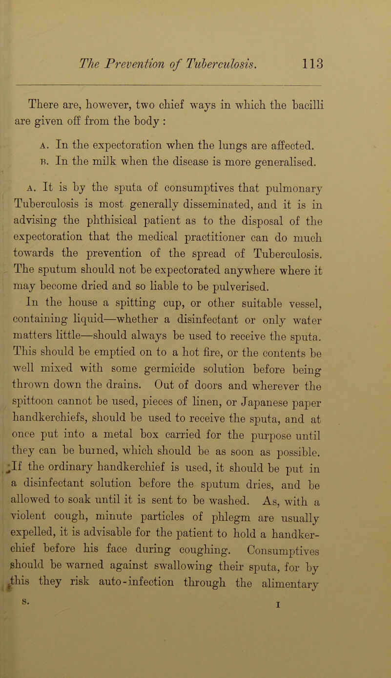 There are, however, two chief ways in which the bacilli are given off from the body : A. In the expectoration when the lungs are affected. B. In the milk when the disease is more generalised. A. It is by the sputa of consumptives that pulmonary Tuberculosis is most generally disseminated, and it is in advising the phthisical patient as to the disposal of the expectoration that the medical practitioner can do much towards the prevention of the spread of Tuberculosis. The sputum should not be expectorated anywhere where it may become dried and so liable to be pulverised. In the house a spitting cup, or other suitable vessel, containing liquid—whether a disinfectant or only water matters little—should always be used to receive the sputa. This should be emptied on to a hot fire, or the contents be well mixed with some germicide solution before being thrown down the drains. Out of doors and wherever the spittoon cannot be used, pieces of linen, or Japanese paper handkerchiefs, should be used to receive the sputa, and at once put into a metal box carried for the purpose until they can be burned, which should be as soon as possible. ;If the ordinary handkerchief is used, it should be put in a disinfectant solution before the sputum dries, and be allowed to soak until it is sent to be washed. As, with a violent cough, minute particles of j)hlegm are usually expelled, it is advisable for the patient to hold a handker- chief before his face during coughing. Consumptives should be warned against swallowing their sputa, for by |this they risk auto - inf ection through the alimentary s. I