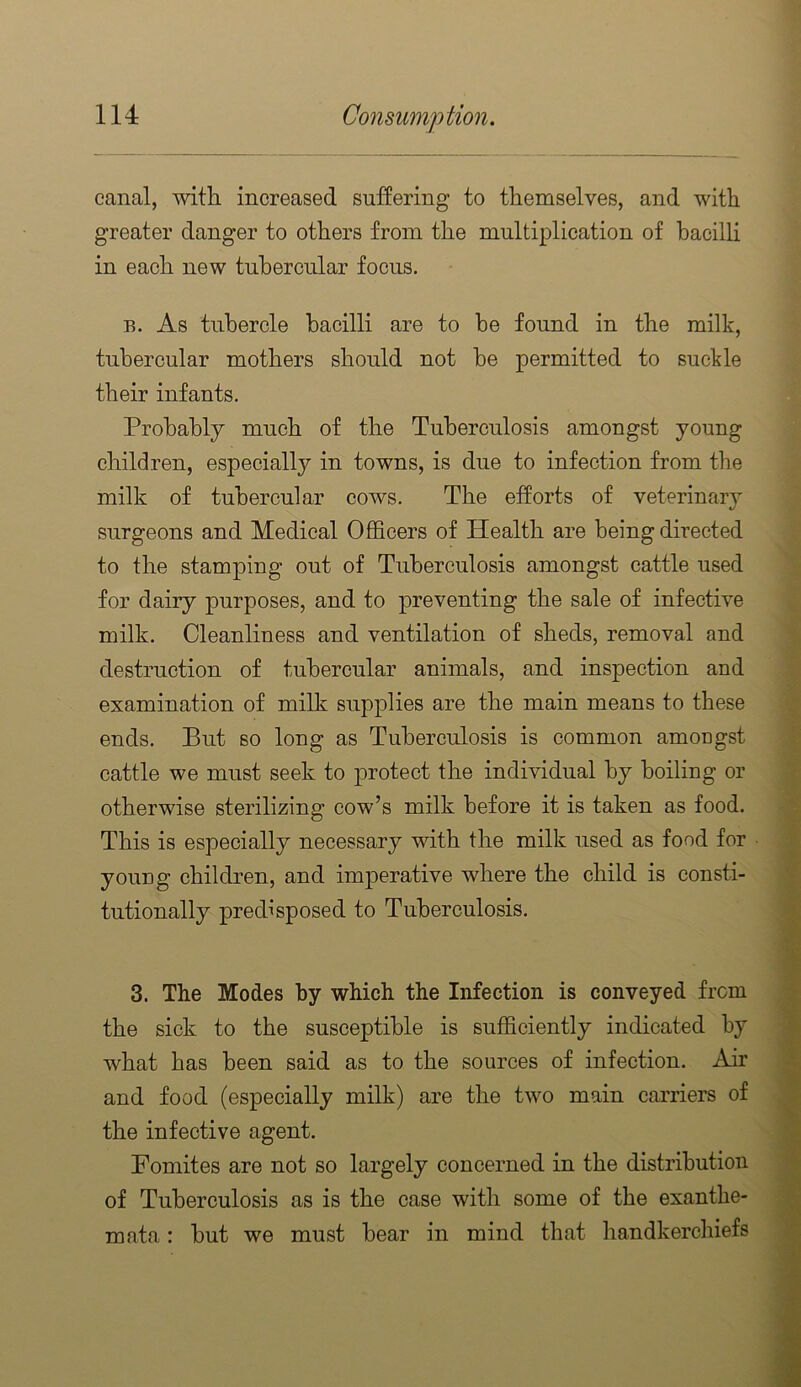 canal, with increased suffering to themselves, and with greater danger to others from the multiplication of hacilh in each new tubercular focus. B. As tubercle bacilli are to he found in the milk, tubercular mothers should not he permitted to suckle their infants. Probably much of the Tuberculosis amongst young children, especially in towns, is due to infection from the milk of tubercular cows. The efforts of veterinary surgeons and Medical Officers of Health are being directed to the stamping out of Tuberculosis amongst cattle used for dairy purposes, and to preventing the sale of infective milk. Cleanliness and ventilation of sheds, removal and destruction of tubercular animals, and inspection and examination of milk supplies are the main means to these ends. But so long as Tuberculosis is common amongst cattle we must seek to protect the individual by boiling or otherwise sterilizing cow’s milk before it is taken as food. This is especially necessary with the milk used as food for young children, and imperative where the child is consti- tutionally predisposed to Tuberculosis. 3. The Modes by which the Infection is conveyed from the sick to the susceptible is sufficiently indicated by what has been said as to the sources of infection. Air and food (especially milk) are the two main carriers of the infective agent. Fomites are not so largely concerned in the distribution of Tuberculosis as is the case with some of the exanthe- mata : but we must bear in mind that handkerchiefs