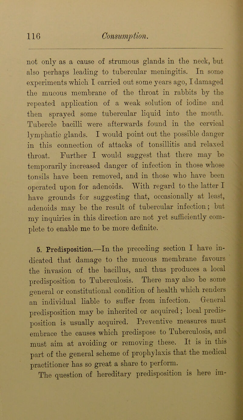 not only as a cause of strumous glands in tlie neck, but also perhaps leading to tubercular meningitis. In some experiments which T carried out some years ago, I damaged the mucous membrane of the throat in rabbits by the repeated application of a weak solution of iodine and then sprayed some tubercular liquid into the mouth. Tubercle bacilli were afterwards found in the cervical lymphatic glands. I would point out the possible danger in this connection of attacks of tonsillitis and relaxed throat. Further I would suggest that there may be temporarily increased danger of infection in those whose tonsils have been removed, and in those who have been operated upon for adenoids. With regard to the latter I have grounds for suggesting that, occasionally at least, adenoids may be the result of tubercular infection; but my inquiries in this direction are not yet sufficiently com- plete to enable me to be more definite. 5. Predisposition.—In the preceding section I have in- dicated that damage to the mucous membrane favours the invasion of the bacillus, and thus produces a local predisposition to Tuberculosis. There may also be some general or constitutional condition of health which renders an individual liable to sufier from infection. General predisposition may be inherited or acquired; local predis- position is usually acquired. Preventive measures must embrace the causes which predispose to Tuberculosis, and must aim at avoiding or removing these. It is in this part of the general scheme of prophylaxis that the medical practitioner has so great a share to perform. The question of hereditary predisposition is here im-