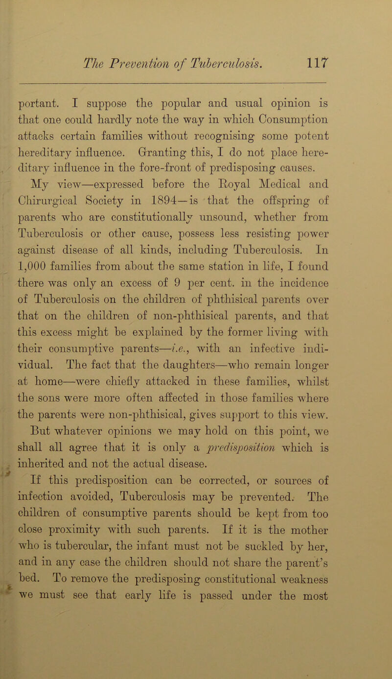portant. I suppose the popular and usual opinion is that one could hardly note the way in which Consumption attacks certain families without recognising some potent hereditary influence. Granting this, I do not place here- ditary influence in the fore-front of predisposing causes. My view—expressed before the Royal Medical and Chirurgical Society in 1894—is that the offspring of parents who are constitutionally unsound, whether from Tuberculosis or other cause, possess less resisting power against disease of all kinds, including Tuberculosis. In 1,000 families from about the same station in life, I found there was only an excess of 9 per cent, in the incidence of Tuberculosis on the children of phthisical parents over that on the children of non-phthisical parents, and that this excess might he explained by the former living with their consumptive parents—/.e., with an infective indi- vidual. The fact that the daughters—who remain longer at home—were chiefly attacked in these families, whilst the sons were more often affected in those families where the parents were non-phthisical, gives support to this view. But whatever opinions we may hold on this point, we shall all agree that it is only a 'pvedhpo^ition which is inherited and not the actual disease. If this predisposition can be corrected, or sources of infection avoided. Tuberculosis may he prevented. The children of consumptive parents should he kept from too close proximity with such parents. If it is the mother who is tubercular, the infant must not be suckled by her, and in any case the children should not share the parent’s bed. To remove the predisposing constitutional weakness we must see that early life is passed under the most
