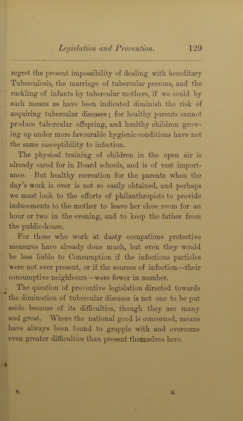 regret the present impossibility of dealing with hereditary Tuberculosis, the marriage of tubercular persons, and the suckling of infants by tubercular mothers, if we could by , such means as have been indicated diminish the risk of acquiring tubercular diseases ; for healthy parents cannot produce tubercular offspring, and healthy children grow- ing up under more favourable hygienic conditions have not the same susceptibility to infection. The physical training of children in the open air is > already cared for in Board schools, and is of vast import- ' ance. But healthy recreation for the parents when the day’s work is over is not so easily obtained, and perhaps we must look to the efforts of philanthropists to provide inducements to the mother to leave her close room for an hour or two in the evening, and to keep the father from the public-house. For those who work at dusty occupations protective measures have already done much, but even they would be less liable to Consumption if the infectious particles were not ever present, or if the sources of infection—their consumptive neighbours—were fewer in number. The question of preventive legislation directed towards the diminution of tubercular diseases is not one to be put aside because of its difficulties, though they are many and great. Where the national good is concerned, means have always been found to grapple with and overcome even greater difficulties than present themselves here. i s. K