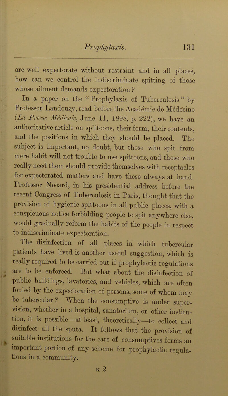 are well expectorate without restraint and in all places, how can we control the indiscriminate spitting of those whose ailment demands expectoration ? In a paper on the “ Prophylaxis of Tuberculosis ” by Professor Landouzy, read before the Academie de M(ide'cine {La Presse Medicale, June 11, 1898, p. 222), we have an authoritative article on spittoons, their form, their contents, and the positions in which they should he placed. The subject is important, no doubt, but those who spit from mere habit will not trouble to use spittoons, and those who really need them should provide themselves with receptacles for expectorated matters and have these always at hand. Professor Nocard, in his presidential address before the recent Congress of Tuberculosis in Paris, thought that the provision of hygienic spittoons in all public places, with a conspicuous notice forbidding people to spit anywhere else, would gradually reform the habits of the people in respect to indiscriminate expectoration. The disinfection of all places in which tubercular patients have lived is another useful suggestion, which is really required to be carried out if prophylactic regulations are to be enforced. But what about the disinfection of public buildings, lavatories, and vehicles, which are often fouled by the expectoration of persons, some of whom may he tubercular ? AVhen the consumj)tive is under super- vision, whether in a hospital, sanatorium, or other institu- tion, it is possible —at least, theoretically—to collect and disinfect all the sputa. It follows that the j)rovision of suitable institutions for the care of consumjitives forms an important portion of any scheme for prophylactic regula- tions in a community. k2