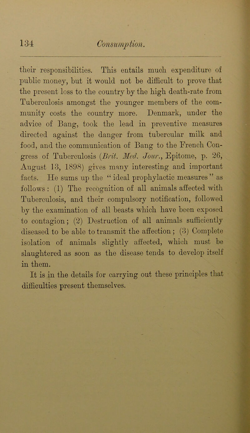 their responsibilities. This entails much expenditure of public money, hut it would not be difidcult to prove that the present loss to the country by the high death-rate from Tuberculosis amongst the younger members of the com- munity costs the country more. Denmark, under the advice of Bang, took the lead in preventive measures directed against the danger from tubercular milk and food, and the communication of Bang to the French Con- gress of Tuberculosis {Brit. Med. Jour., Epitome, p. 26, August 13, 1898) gives many interesting and important facts. He sums up the “ ideal prophylactic measures ” as follows : (1) The recognition of all animals aSected with Tuberculosis, and their compulsory notification, followed by the examination of all beasts which have been exposed to contagion; (2) Destruction of all animals sufficiently diseased to be able to transmit the affection ; (3) Complete isolation of animals slightly affected, which must be slaughtered as soon as the disease tends to develop itself in them. It is in the details for carrying out these principles that difficulties present themselves.