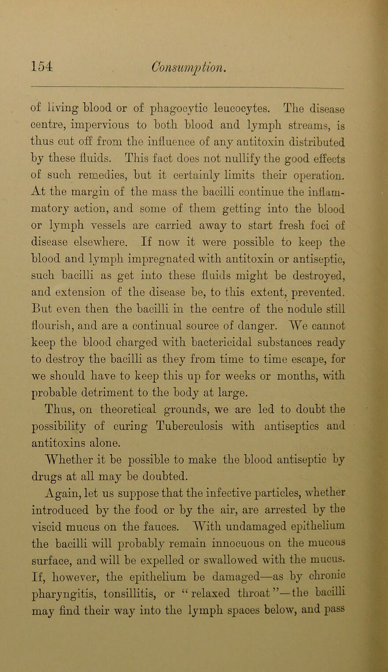 of living blood or of pliagocytic leucocytes. The disease centre, impervious to both blood and lymph streams, is thus cut off from the influence of any antitoxin distributed by these fluids. This fact does not nullify the good effects of such remedies, but it certainly limits then- operation. At the margin of the mass the bacilli continue the inflam- matory action, and some of them getting into the blood or lymph vessels are carried away to start fresh foci of disease elsewhere. If now it were possible to keep the blood and lymph impregnated with antitoxin or antiseptic, such bacilli as get into these fluids might be destroyed, and extension of the disease be, to this extent, prevented. Blit even then the bacilli in the centre of the nodule still flourish, and are a continual source of danger. We cannot keep the blood charged vdth bactericidal substances ready to destroy the bacilli as they from time to time escape, for we should have to keep this up for weeks or months, with probable detriment to the body at large. Thus, on theoretical grounds, we are led to doubt the possibility of curing Tuberculosis with antiseptics and antitoxins alone. Whether it be possible to make the blood antiseptic by drugs at all may be doubted. Again, let us suppose that the infective particles, whether introduced by the food or by the air, are arrested by the viscid mucus on the fauces. With undamaged epithelium the bacilli will probably remain innocuous on the mucous surface, and will be expelled or swallowed with the mucus. If, however, the epithelium be damaged—as by chronic pharyngitis, tonsillitis, or “relaxed throat”—the bacilli may find their way into the lymph spaces below, and i^ass