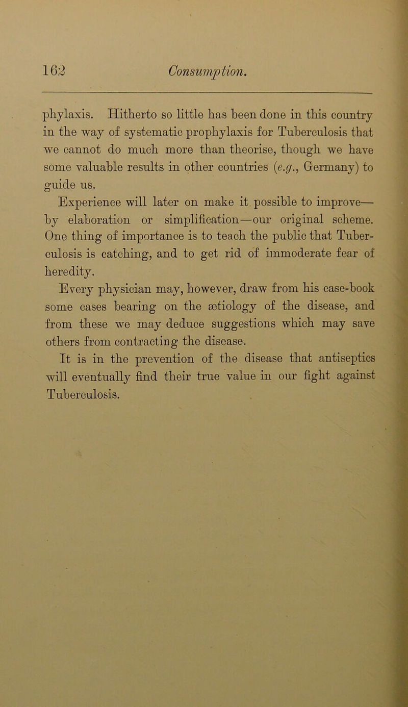plijlaxis. Hitherto so little has been done in this country in the way of systematic prophylaxis for Tuberculosis that we cannot do much more than theorise, though we have some valuable results in other countries (e.y., Germany) to guide us. Experience will later on make it possible to improve— by elaboration or simplification—our original scheme. One thing of importance is to teach the public that Tuber- culosis is catching, and to get rid of immoderate fear of heredity. Every physician may, however, draw from his case-book some cases bearing on the aetiology of the disease, and from these we may deduce suggestions which may save others from contractiug the disease. It is in the prevention of the disease that antiseptics will eventually find their true value in our fight against Tuberculosis.