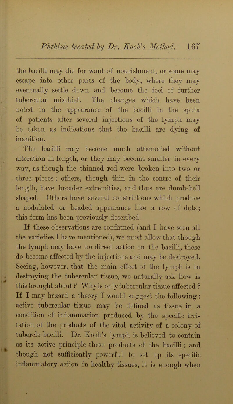 the bacilli may die for want of nourishment, or some may escape into other parts of the body, where they may eventually settle down and become the foci of further tubercular mischief. The changes which have been noted in the appearance of the bacilli in the sputa of patients after several injections of the lymph may be taken as indications that the bacilli are dying of inanition. The bacilli may become much attenuated without alteration in length, or they may become smaller in every way, as though the thinned rod were broken into two or three j)ieces ; others, though thin in the centre of their length, have broader extremities, and thus are dumb-bell shaped. Others have several constrictions which produce a nodulated or beaded appearance like a row of dots; this form has been previously described. If these observations are confirmed (and I have seen all the varieties I have mentioned), we must allow that though the lymph may have no direct action on the bacilli, these do become affected by the injections and may be destroyed. Seeing, however, that the main effect of the lymph is in destroying the tubercular tissue, we naturally ask how is this brought about ? Why is only tubercular tissue affected ? If I may hazard a theory I would suggest the following: active tubercular tissue may be defined as tissue in a condition of inflammation produced by the specific irri- tation of the products of the vital activity of a colony of tubercle bacilli. Dr. Koch’s lymph is believed to contain as its active principle these products of the bacilli; and though not sufficiently powerful to set up its specific inflammatory action in healthy tissues, it is enough when