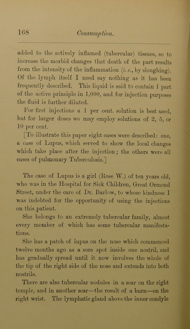 added to the actively inflamed (tubercular) tissues, so to increase the morbid changes that death of the part results from the intensity of the inflammation {i' by sloughing). Of the lymph itself I need say nothing as it has been frequently described. This liquid is said to contain 1 part of the active principle in 1,000, and for injection purposes the fluid is further diluted. For flrst injections a 1 per cent, solution is best used, but for larger doses we may emjDloy solutions of 2, 5, or 10 per cent. [To illustrate this paper eight cases were described: one, a case of Lupus, which served to show the local changes which take place after the injection; the others were all cases of pulmonary Tuberculosis.] The case of Lupus is a girl (Eose W.) of ten years old, who was in the Hospital for Sick Children, Grreat Ormond Street, under the care of Dr. Barlow, to whose kindness I was indebted for the opportunity of using the injections on this patient. She belongs to an extremely tubercular family, almost every member of which has some tubercular manifesta- tions. She has a patch of lupus on the nose which commenced twelve months ago as a sore spot inside one nostril, and has gradually spread until it now involves the whole of the tip of the right side of the nose and extends into both nostrils. There are also tubercular nodules in a scar on the right temple, and in another scar—the result of a burn—on the right wrist. The lymphatic gland above the inner condyle