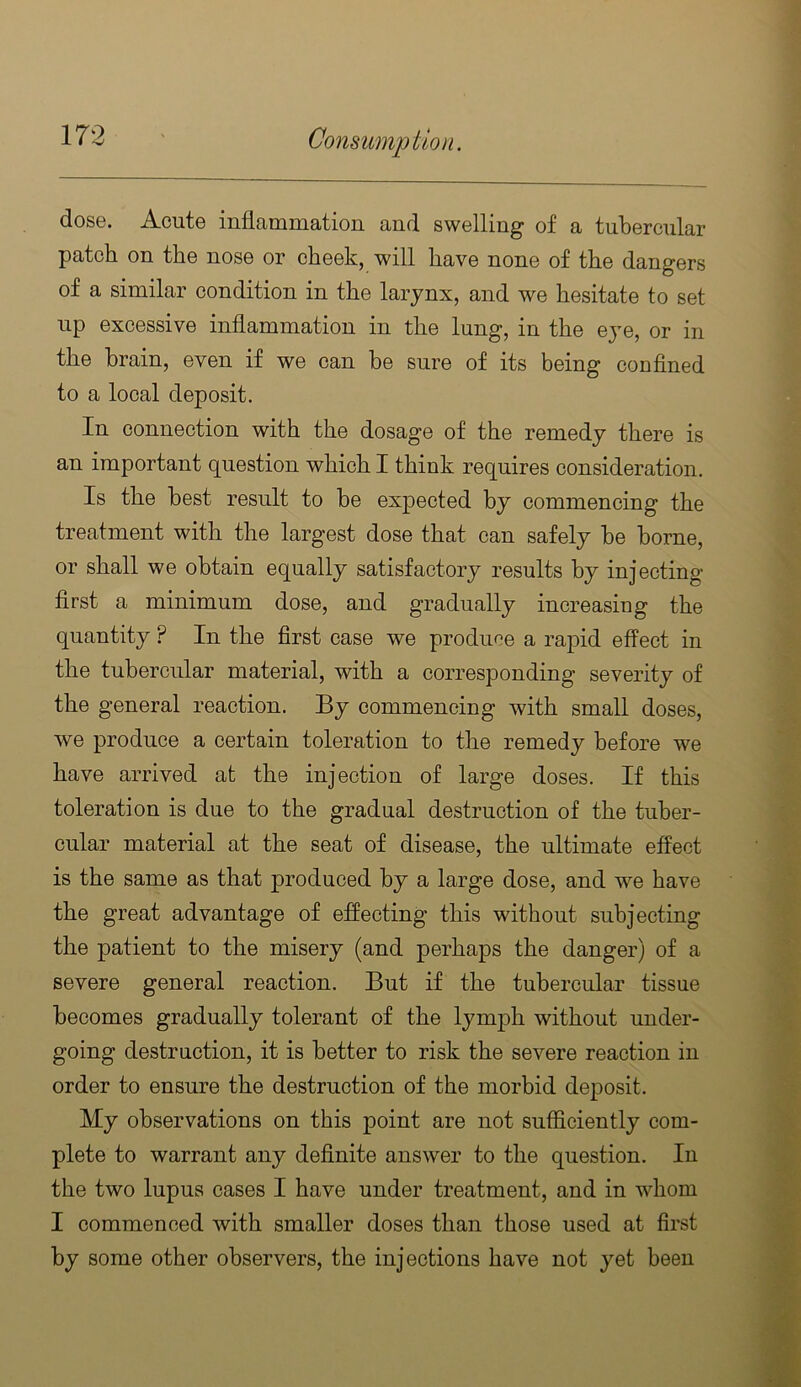 dose. Acute inflammation and swelling of a tubercular patch on the nose or cheek, will have none of the dangers of a similar condition in the larynx, and we hesitate to set up excessive inflammation in the lung, in the eye, or in the brain, even if we can be sure of its being confined to a local deposit. In connection with the dosage of the remedy there is an important question which I think requires consideration. Is the best result to be expected by commencing the treatment with the largest dose that can safely be borne, or shall we obtain equally satisfactory results by injecting first a minimum dose, and gradually increasing the quantity ? In the first case we produce a rapid effect in the tubercular material, with a corresponding severity of the general reaction. By commencing with small doses, we produce a certain toleration to the remedy before we have arrived at the injection of large doses. If this toleration is due to the gradual destruction of the tuber- cular material at the seat of disease, the ultimate effect is the same as that produced by a large dose, and we have the great advantage of effecting this without subjecting the patient to the misery (and perhaps the danger) of a severe general reaction. But if the tubercular tissue becomes gradually tolerant of the lymph without under- going destruction, it is better to risk the severe reaction in order to ensure the destruction of the morbid deposit. My observations on this point are not sufficiently com- plete to warrant any definite answer to the question. In the two lupus cases I have under treatment, and in whom I commenced with smaller doses than those used at first by some other observers, the injections have not yet been