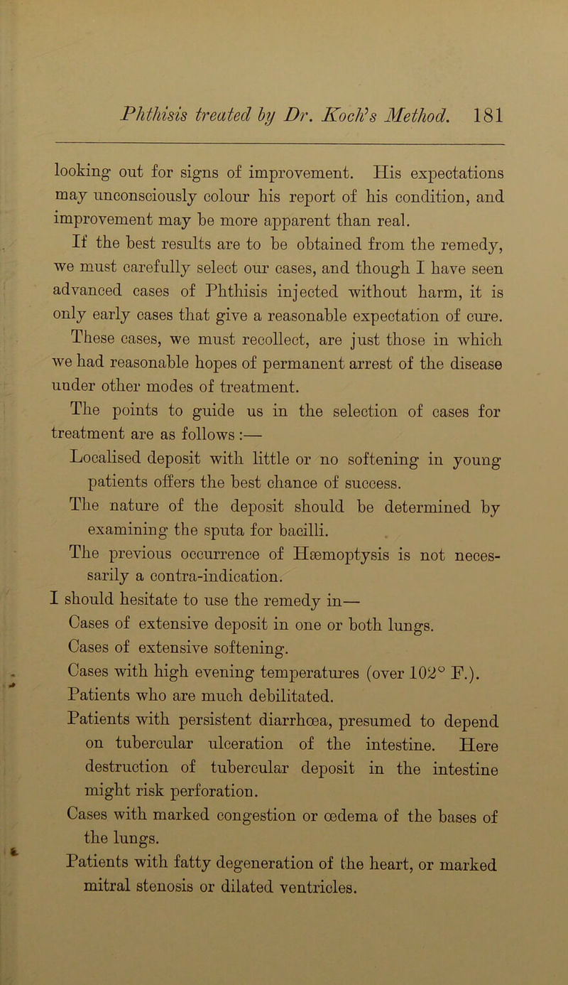 looking out for signs of improvement. His expectations maj unconsciously colour his report of his condition, and improvement may be more apparent than real. If the best results are to he obtained from the remedy, we must carefully select our cases, and though I have seen advanced cases of Phthisis injected without harm, it is only early cases that give a reasonable expectation of cure. These cases, we must recollect, are just those in which we had reasonable hopes of permanent arrest of the disease under other modes of treatment. The points to guide us in the selection of cases for treatment are as follows :— Localised deposit with little or no softening in young patients offers the best chance of success. The nature of the deposit should be determined by examining the sputa for bacilli. The previous occurrence of Haemoptysis is not neces- sarily a contra-indication. I should hesitate to use the remedy in— Cases of extensive deposit in one or both lungs. Cases of extensive softening. Cases with high evening temperatures (over 102^ F.). Patients who are much debilitated. Patients with persistent diarrhoea, presumed to depend on tubercular ulceration of the intestine. Here destruction of tubercular deposit in the intestine might risk perforation. Cases with marked congestion or oedema of the bases of the lungs. Patients with fatty degeneration of the heart, or marked mitral stenosis or dilated ventricles.