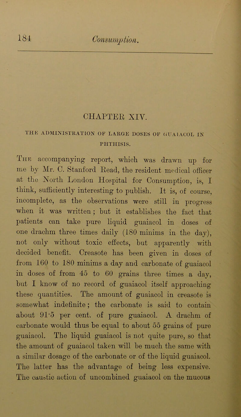CHAPTER XIV. THE ADMINISTRATION OF LARGE DOSES OF (JUAIACOL IN PHTHISIS. The accompanying report, which was drawn up for me by Mr. C. Stanford Read, the resident medical officer at the North London Hospital for Consumption, is, I think, sufficiently interesting to publish. It is, of course, incomplete, as the observations were still in progress when it was written; but it establishes the fact that patients can take pure liquid guaiacol in doses of one drachm three times daily (180 minims in the day), not only without toxic effects, but apparently with decided benefit. Creasote has been given in doses of from 160 to 180 minims a day and carbonate of guaiacol in doses of from 45 to 60 grains three times a day, but I know of no record of guaiacol itself approaching these quantities. The amount of guaiacol in creasote is somewhat indefinite; the carbonate is said to contain about 91‘5 per cent, of pure guaiacol. A drachm of carbonate would thus be equal to about 55 grains of pm’e guaiacol. The liquid guaiacol is not quite pure, so that the amount of guaiacol taken will be much the same with a similar dosage of the carbonate or of the liquid guaiacol. The latter has the advantage of being less expensive. The cau&tic action of uncombined guaiacol on the mucous