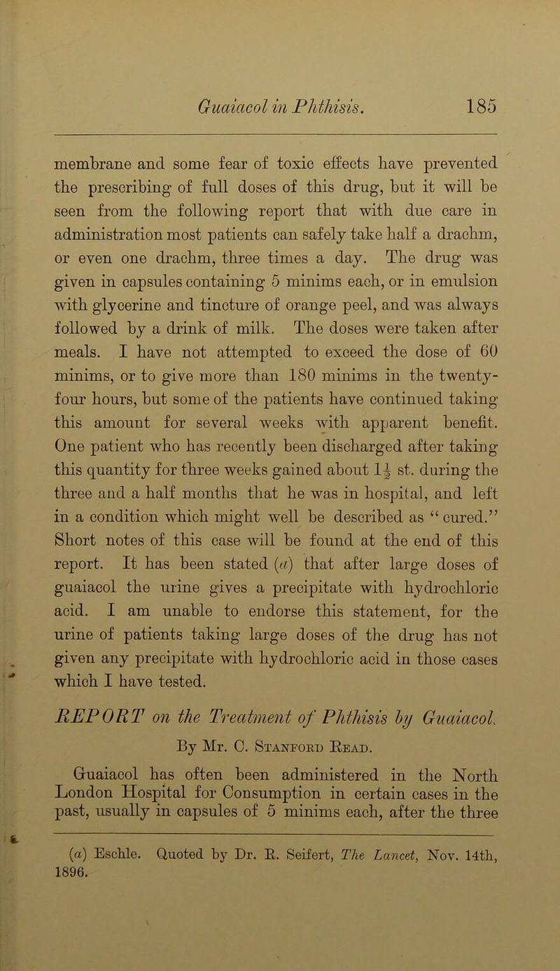 membrane and some fear of toxic effects have prevented the prescribing of full doses of this drug, but it will be seen from the following report that with due care in administration most patients can safely take half a drachm, or even one drachm, three times a day. The drug was given in capsules containing 5 minims each, or in emulsion with glycerine and tincture of orange peel, and was always followed by a drink of milk. The doses were taken after meals. I have not attempted to exceed the dose of 60 minims, or to give more than 180 minims in the twenty- four hours, but some of the patients have continued taking this amount for several weeks with apparent benefit. One patient who has recently been discharged after taking this quantity for three weeks gained about 1^ st. during the three and a half months that he was in hospital, and left in a condition which might well be described as “ cured.” Short notes of this case will be found at the end of this report. It has been stated [a) that after large doses of guaiacol the urine gives a precipitate with hydrochloric acid. I am unable to endorse this statement, for the urine of patients taking large doses of the drug has not given any precipitate with hydrochloric acid in those cases which I have tested. REPORT on the Treatment of Phthisis hy Guaiacol By Mr. 0. Stanpoed Read. Guaiacol has often been administered in the North London Hospital for Consumption in certain cases in the past, usually in capsules of 5 minims each, after the three (a) Eschle. Quoted by Dr. E. Seifert, The Lancet, Nov. 14th, 1896.