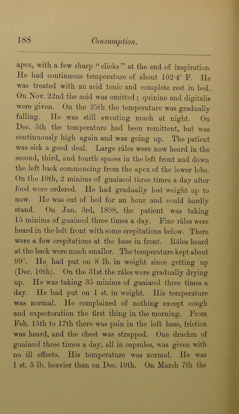 apex, with a few sharp “ clicks ” at the end of inspiration. He had continuous temperature of about 102'4° F. He was treated with an acid tonic and complete rest in bed. On Nov. 22nd the acid was omitted; quinine and digitalis were given. On the 25th the temperature was gradually falling. He was still sweating much at night. On Dec. 5th the temperature had been remittent, hut was continuously high again and was going up. The patient was sick a good deal. Large rMes were now heard in the second, third, and fourth spaces in the left front and down the left hack commencing from the apex of the lower lobe. On the 10th, 2 minims of guaiacol three times a day after food were ordered. He had gradually lost weight up to now. He was out of bed for an houi’ and could hardly stand. On Jan. 3rd, 1898, the patient was taking 15 minims of guaiacol three times a day. Fine rales were heard in the left front with some crepitations below. There were a few crepitations at the base in front. Eales heard at the back were much smaller. The temperature kept about 99°. He had put on 8 lb. in weight since getting up (Dec. 10th). On the 31st the rMeswere gradually drying up. He was taking 35 minims of guaiacol three times a day. He had put on 1 st. in weight. His temperature was normal. He complained of nothing except cough and expectoration the first thing in the morning. From Feb. 15th to 17th there was pain in the left base, friction was heard, and the chest was strapped. One drachm of guaiacol three times a day, all in caj)sules, was given with no ill effects. His temperature was normal. He was 1 st. 5 lb. heavier than on Dec. 10th. On March 7th the