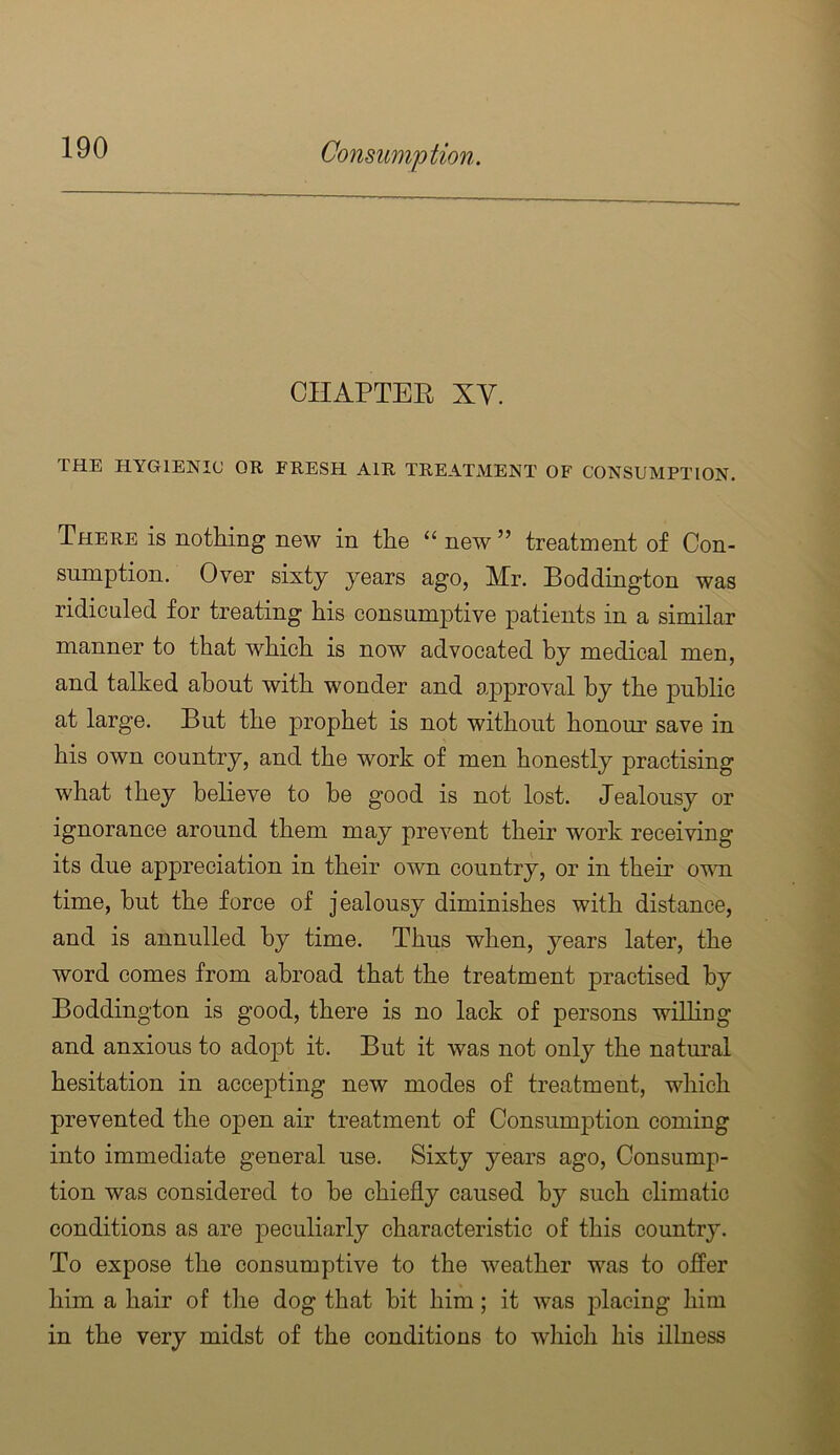 CHAPTER XV. THE HYGIENIC OR FRESH AIR TREATMENT OF CONSUMPTION. There is nothing new in the “ new ” treatment of Con- sumption. Over sixty years ago, Mr. Boddington was ridiculed for treating his consumptive patients in a similar manner to that which is now advocated by medical men, and talked about with wonder and approval by the public at large. But the prophet is not without honour save in his own country, and the work of men honestly practising what they believe to he good is not lost. Jealousy or ignorance around them may prevent their work receiving its due appreciation in their own country, or in their omti time, but the force of jealousy diminishes with distance, and is annulled by time. Thus when, years later, the word comes from abroad that the treatment practised by Boddington is good, there is no lack of persons willing and anxious to adopt it. But it was not only the natural hesitation in accep>ting new modes of treatment, which prevented the open air treatment of Consumption coming into immediate general use. Sixty years ago. Consump- tion was considered to be chiefly caused by such climatic conditions as are peculiarly characteristic of this country. To expose the consumptive to the weather was to oflPer him a hair of the dog that bit him; it was jilacing him in the very midst of the conditions to which his illness