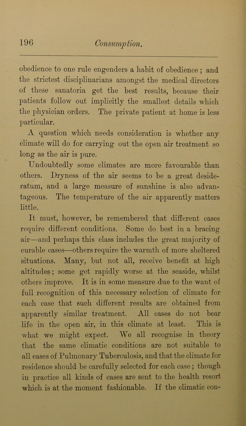 obedience to one rule engenders a habit of obedience ; and the strictest disciplinarians amongst the medical directors of these sanatoria get the best results, because their patients follow out implicitly the smallest details which the j)hjsician orders. The private patient at home is less particular. A question which needs consideration is whether any climate will do for carrying out the o]Den air treatment so long as the air is pure. Undoubtedly some climates are more favourable than others. Dryness of the air seems to be a great deside- ratum, and a large measure of sunshine is also advan- tageous. The temperature of the air apparently matters little. It must, however, be remembered that different cases require different conditions. Some do best in a bracing air—and perhaps this class includes the great majority of curable cases—others require the warmth of more sheltered situations. Many, but not all, receive benefit at high altitudes; some get rapidly worse at the seaside, whilst others improve. It is in some measure due to the want of full recognition of this necessary selection of climate for each case that such different results are obtained from apparently similar treatment. All cases do not bear life in the open air, in this climate at least. This is what we might expect. We all recognise in theory that the same climatic conditions are not suitable to all cases of Pulmonary Tuberculosis, and that the climate for residence should be carefully selected for each case; though in practice all kinds of cases are sent to the health resort which is at the moment fashionable. If the climatic con-